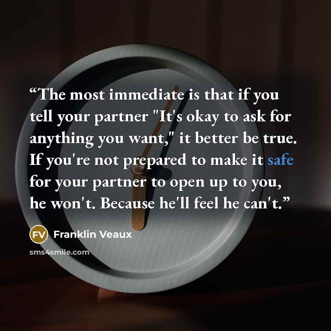 “The most immediate is that if you tell your partner "It's okay to ask for anything you want," it better be true. If you're not prepared to make it safe for your partner to open up to you, he won't. Because he'll feel he can't.” quote by Franklin Veaux