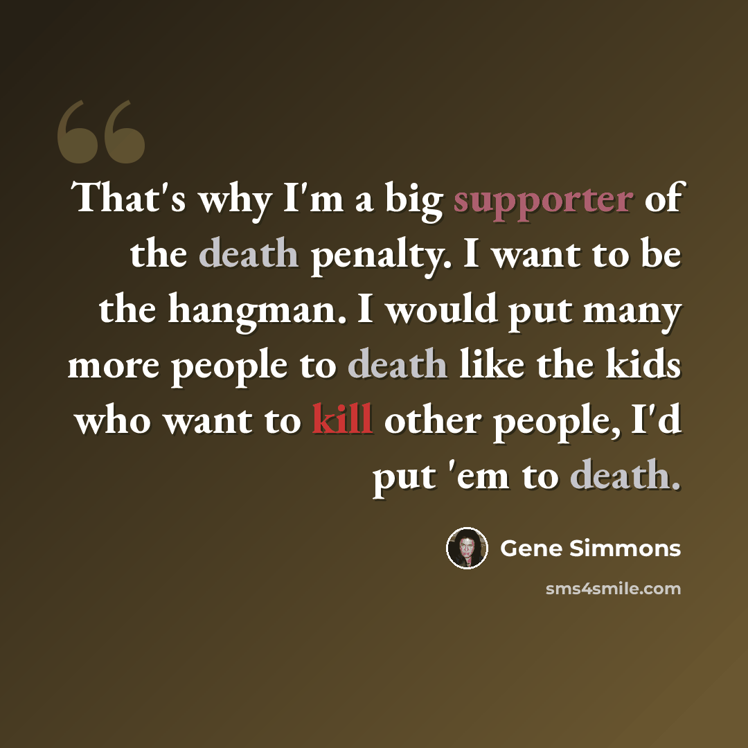 “That's why I'm a big supporter of the death penalty. I want to be the hangman. I would put many more people to death like the kids who want to kill other people, I'd put 'em to death.” quote by Gene Simmons