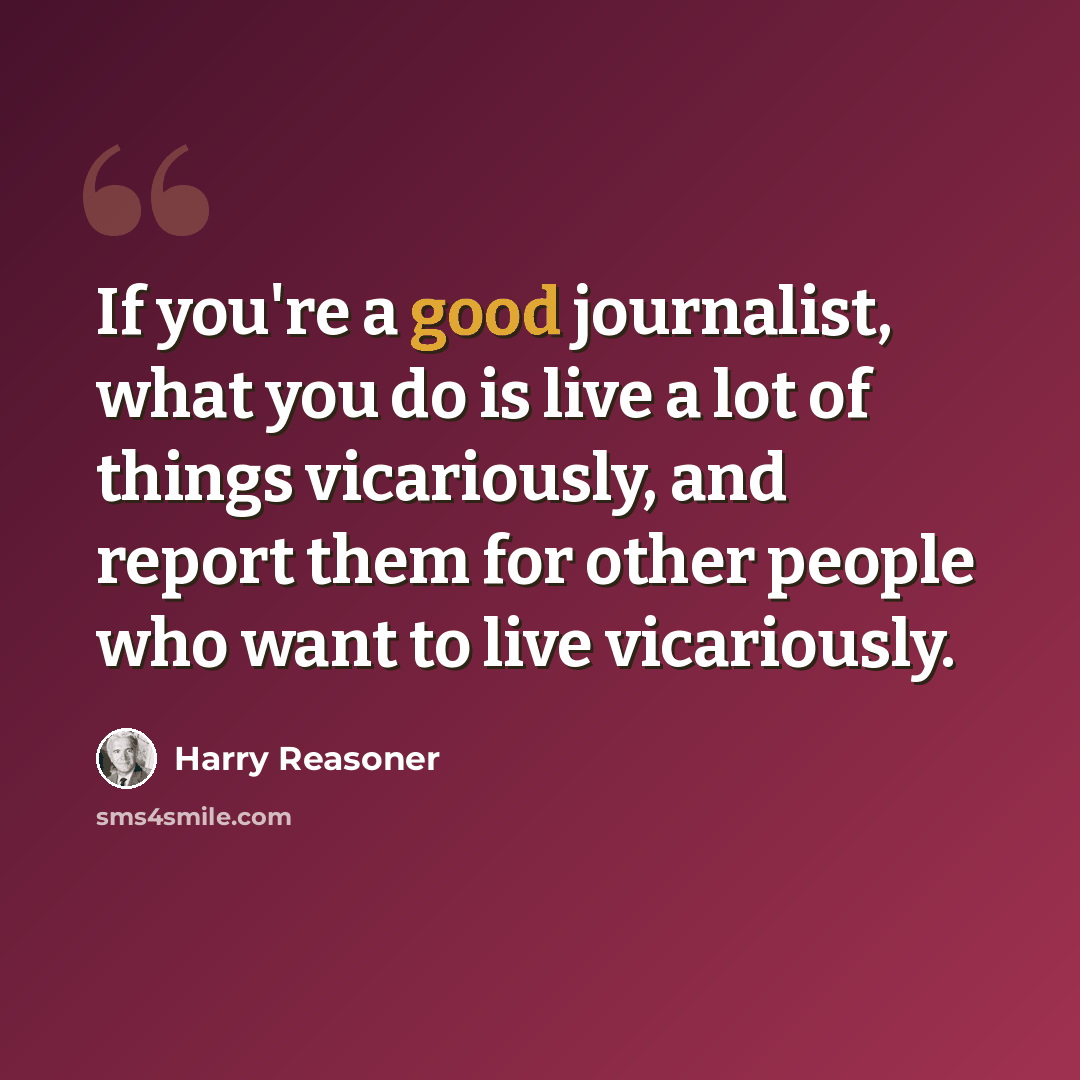 “If you're a good journalist, what you do is live a lot of things vicariously, and report them for other people who want to live vicariously.” quote by Harry Reasoner