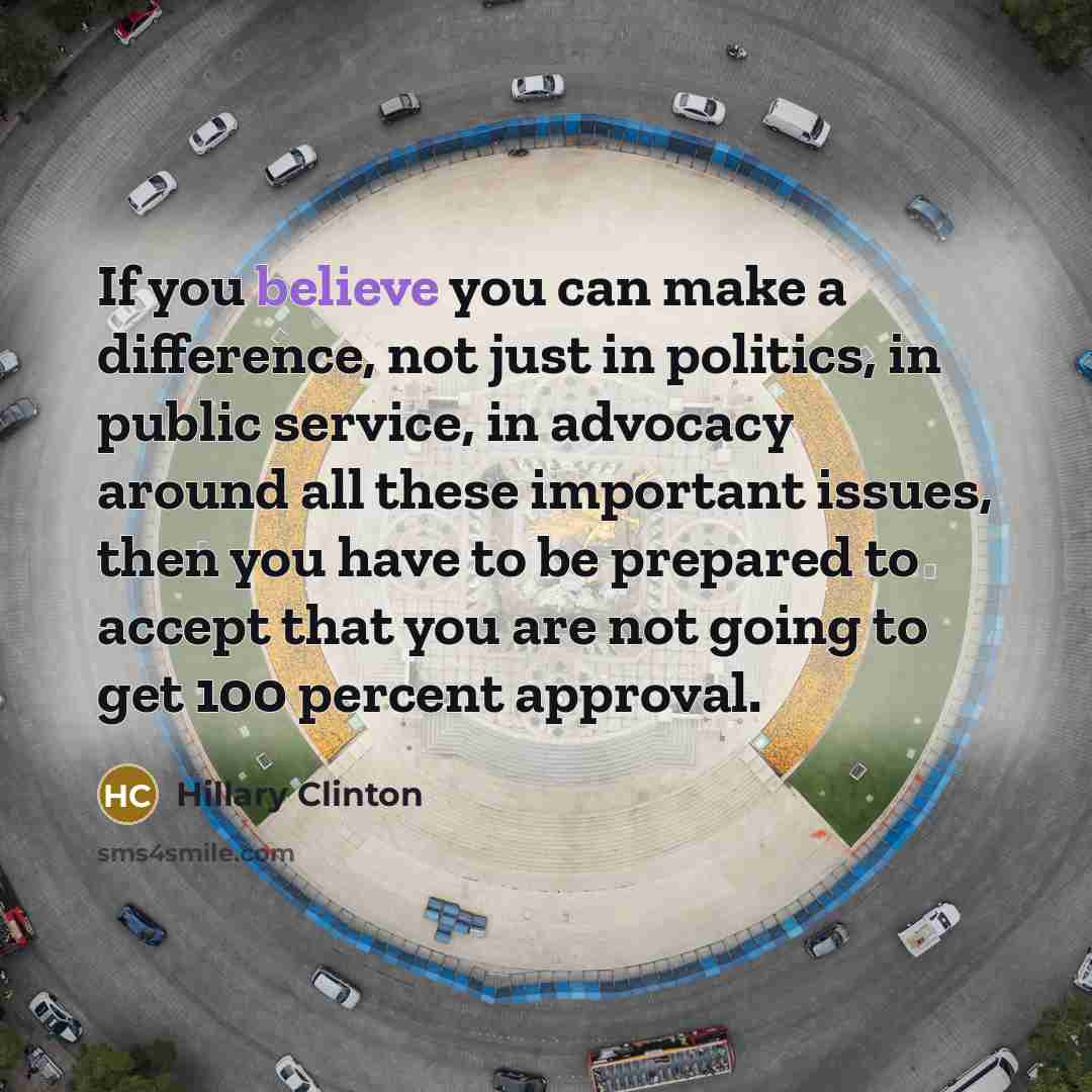 “If you believe you can make a difference, not just in politics, in public service, in advocacy around all these important issues, then you have to be prepared to accept that you are not going to get 100 percent approval.” quote by Hillary Clinton