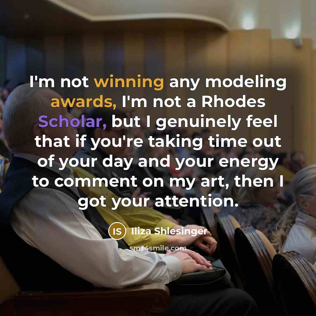 “I'm not winning any modeling awards, I'm not a Rhodes Scholar, but I genuinely feel that if you're taking time out of your day and your energy to comment on my art, then I got your attention.” quote by Iliza Shlesinger