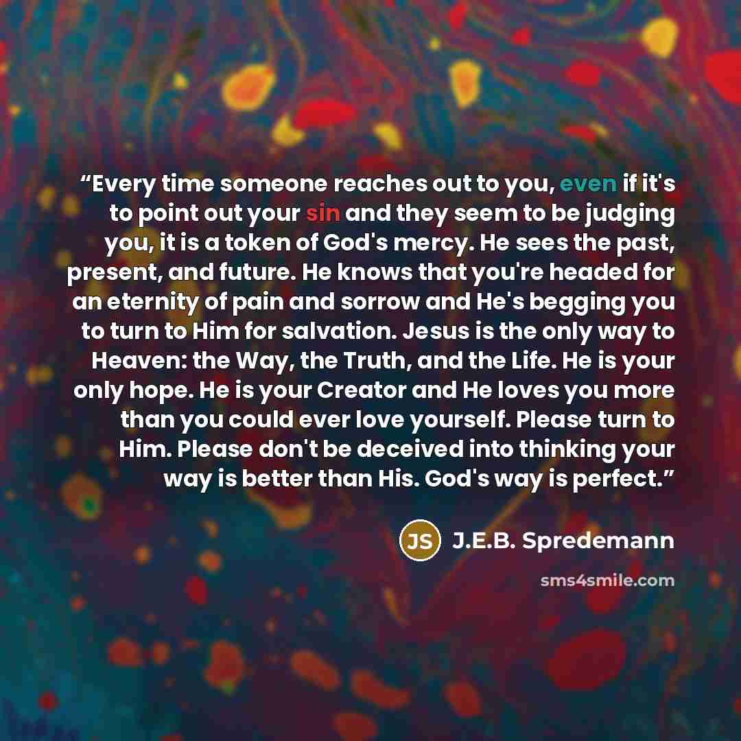“Every time someone reaches out to you, even if it's to point out your sin and they seem to be judging you, it is a token of God's mercy. He sees the past, present, and future. He knows that you're headed for an eternity of pain and sorrow and He's begging you to turn to Him for salvation. Jesus is…” quote by J.E.B. Spredemann