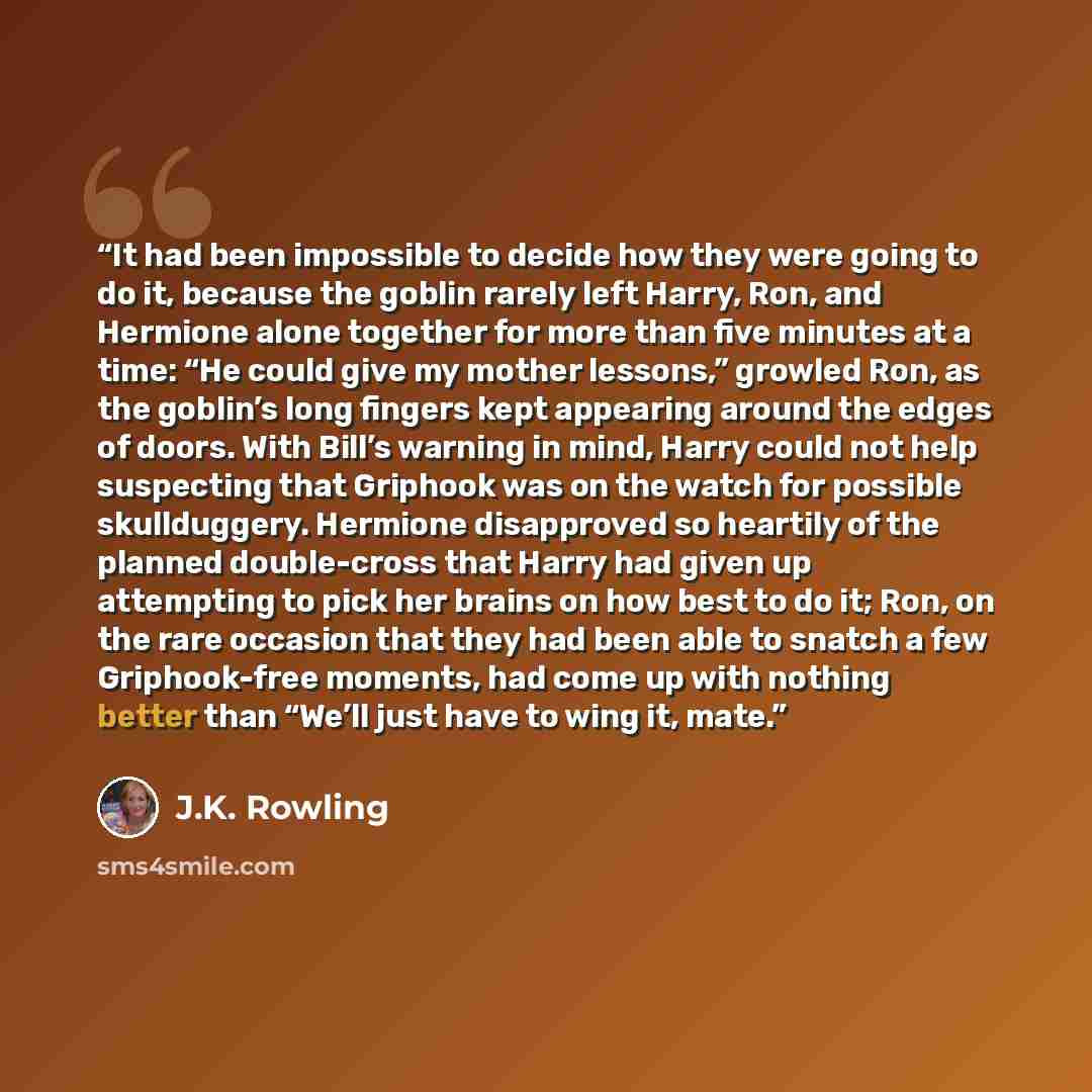 “It had been impossible to decide how they were going to do it, because the goblin rarely left Harry, Ron, and Hermione alone together for more than five minutes at a time: “He could give my mother lessons,” growled Ron, as the goblin’s long fingers kept appearing around the edges of doors. With…” quote by J.K. Rowling