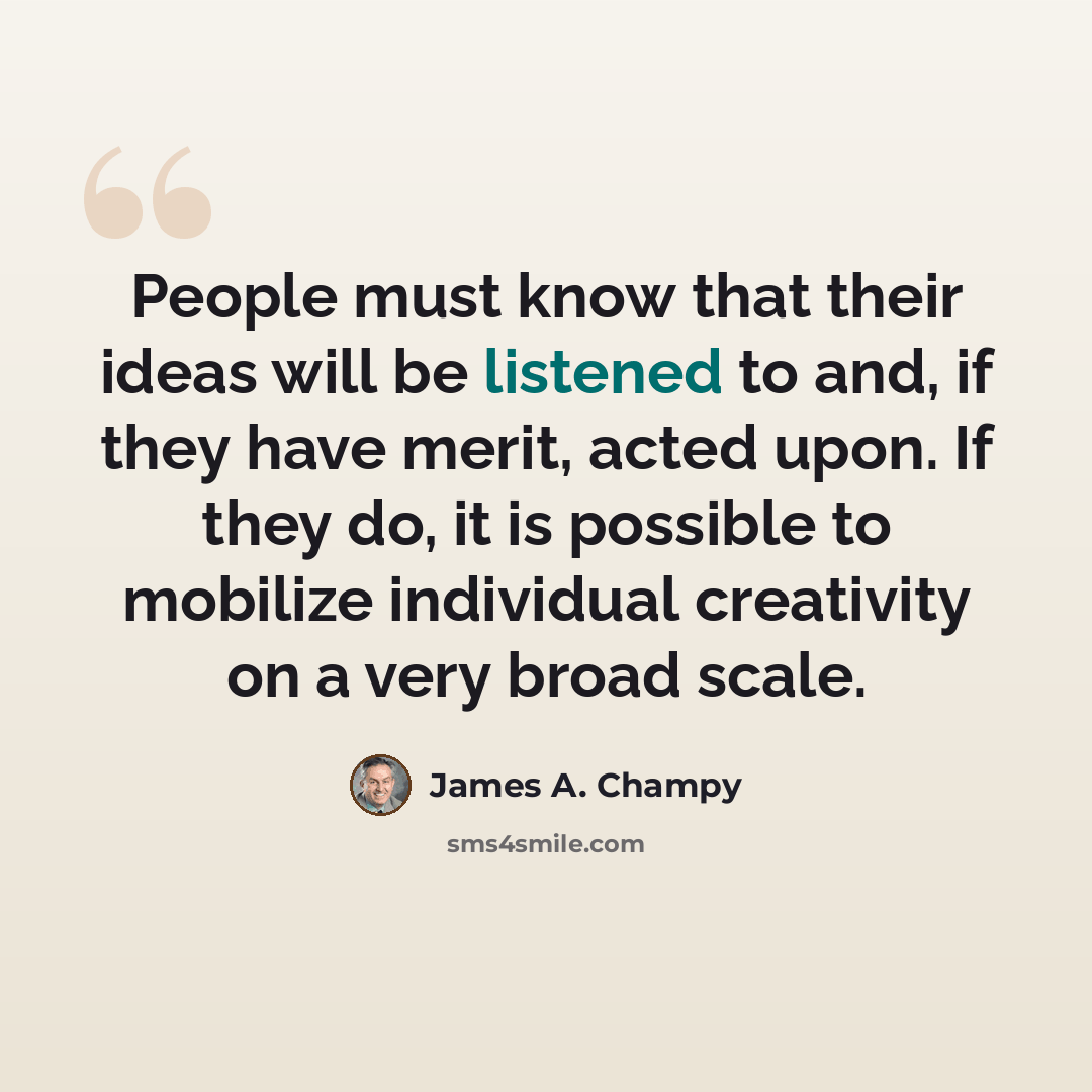 “People must know that their ideas will be listened to and, if they have merit, acted upon. If they do, it is possible to mobilize individual creativity on a very broad scale.” quote by James A. Champy