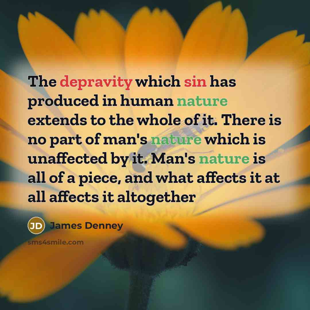 “The depravity which sin has produced in human nature extends to the whole of it. There is no part of man's nature which is unaffected by it. Man's nature is all of a piece, and what affects it at all affects it altogether” quote by James Denney