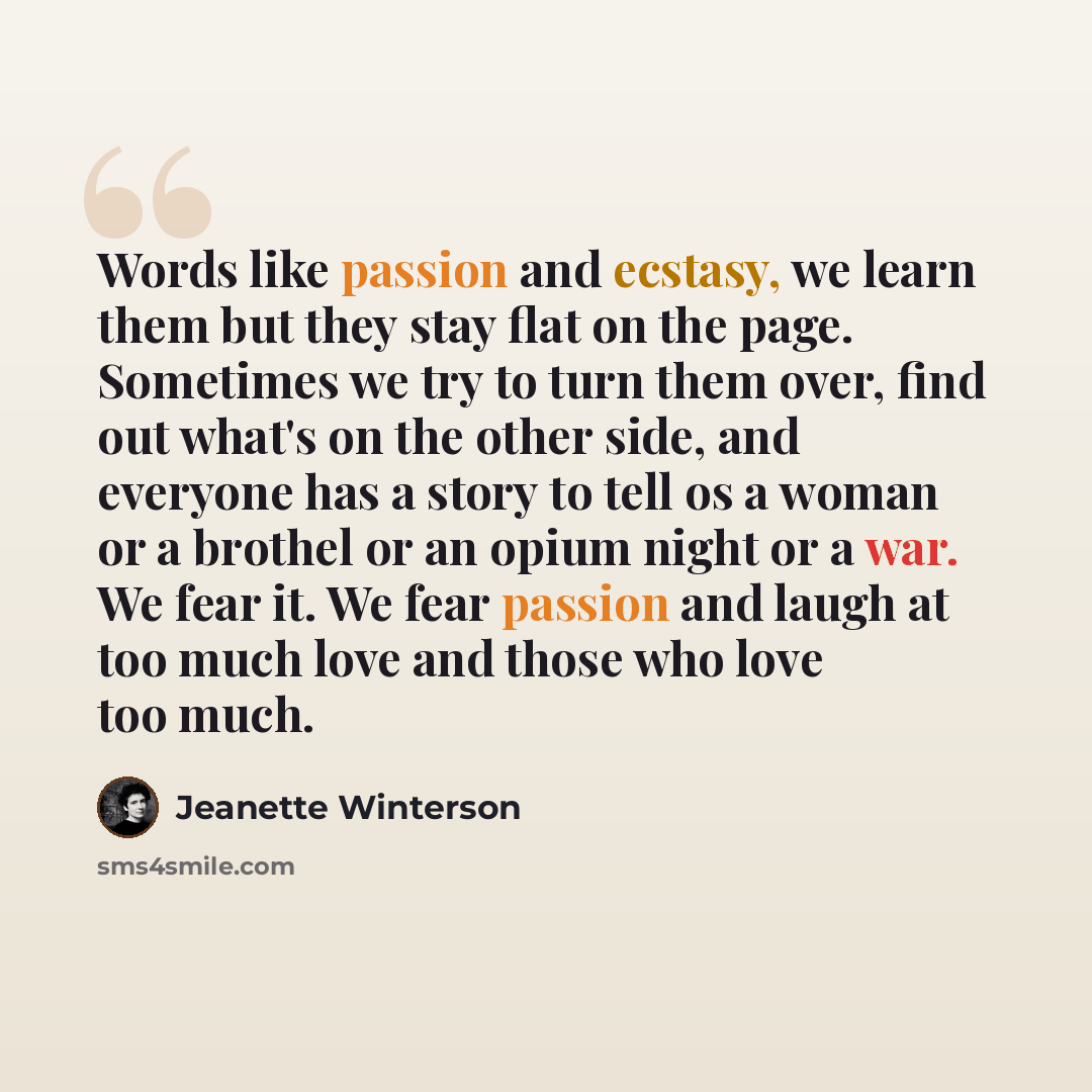 “Words like passion and ecstasy, we learn them but they stay flat on the page. Sometimes we try to turn them over, find out what's on the other side, and everyone has a story to tell os a woman or a brothel or an opium night or a war. We fear it. We fear passion and laugh at too much love and those…” quote by Jeanette Winterson