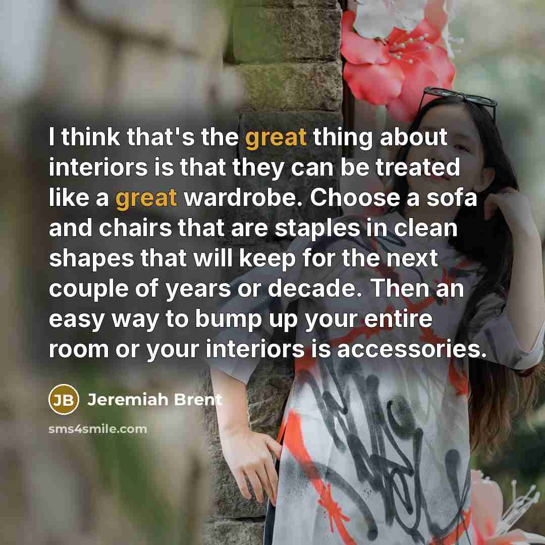 “I think that's the great thing about interiors is that they can be treated like a great wardrobe. Choose a sofa and chairs that are staples in clean shapes that will keep for the next couple of years or decade. Then an easy way to bump up your entire room or your interiors is accessories.” quote by Jeremiah Brent