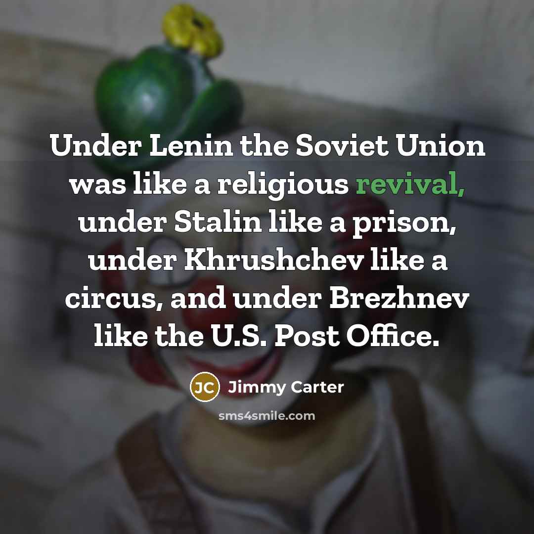 “Under Lenin the Soviet Union was like a religious revival, under Stalin like a prison, under Khrushchev like a circus, and under Brezhnev like the U.S. Post Office.” quote by Jimmy Carter
