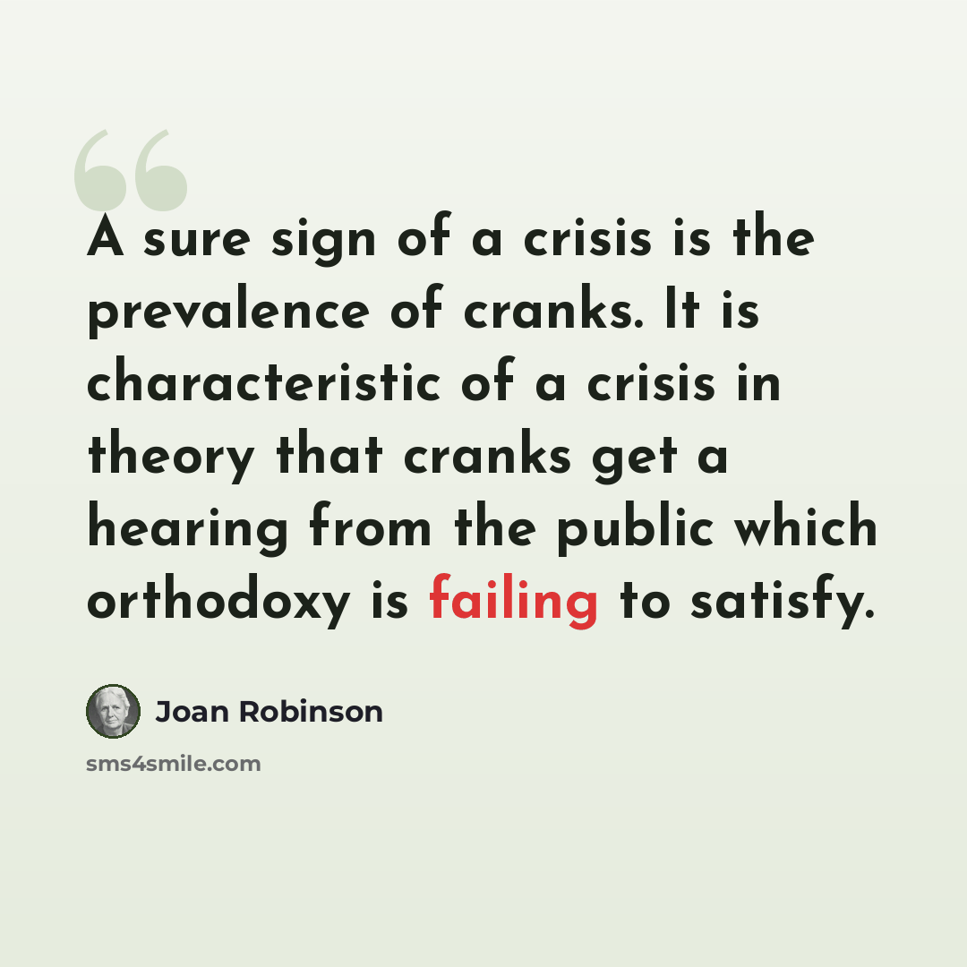 “A sure sign of a crisis is the prevalence of cranks. It is characteristic of a crisis in theory that cranks get a hearing from the public which orthodoxy is failing to satisfy.” quote by Joan Robinson