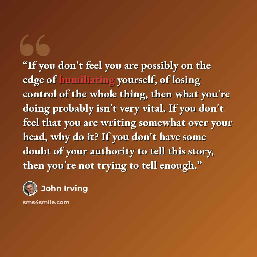 “If you don't feel you are possibly on the edge of humiliating yourself, of losing control of the whole thing, then what you're doing probably isn't very vital. If you don't feel that you are writing somewhat over your head, why do it? If you don't have some doubt of your authority to tell this…” quote by John Irving