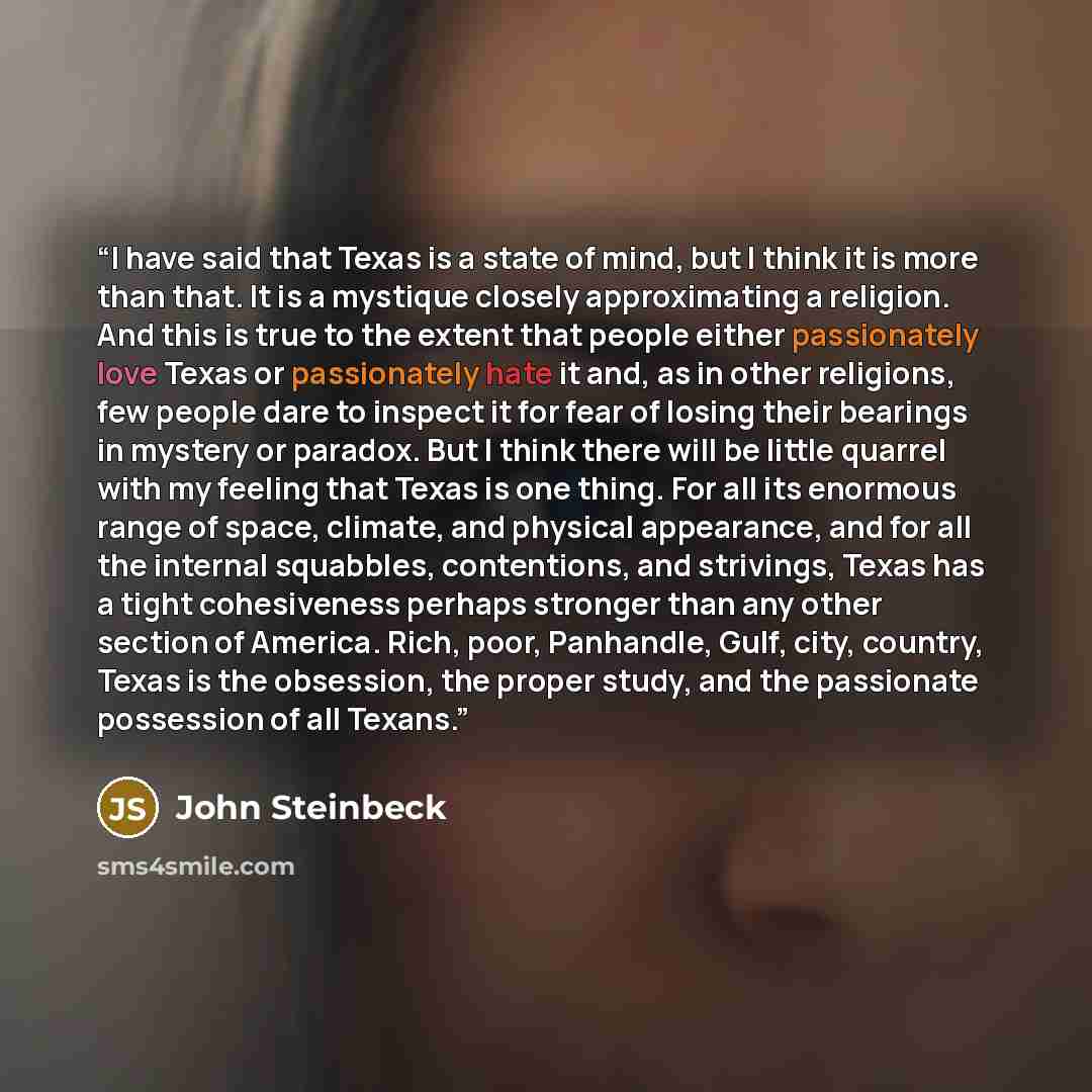 “I have said that Texas is a state of mind, but I think it is more than that. It is a mystique closely approximating a religion. And this is true to the extent that people either passionately love Texas or passionately hate it and, as in other religions, few people dare to inspect it for fear of…” quote by John Steinbeck