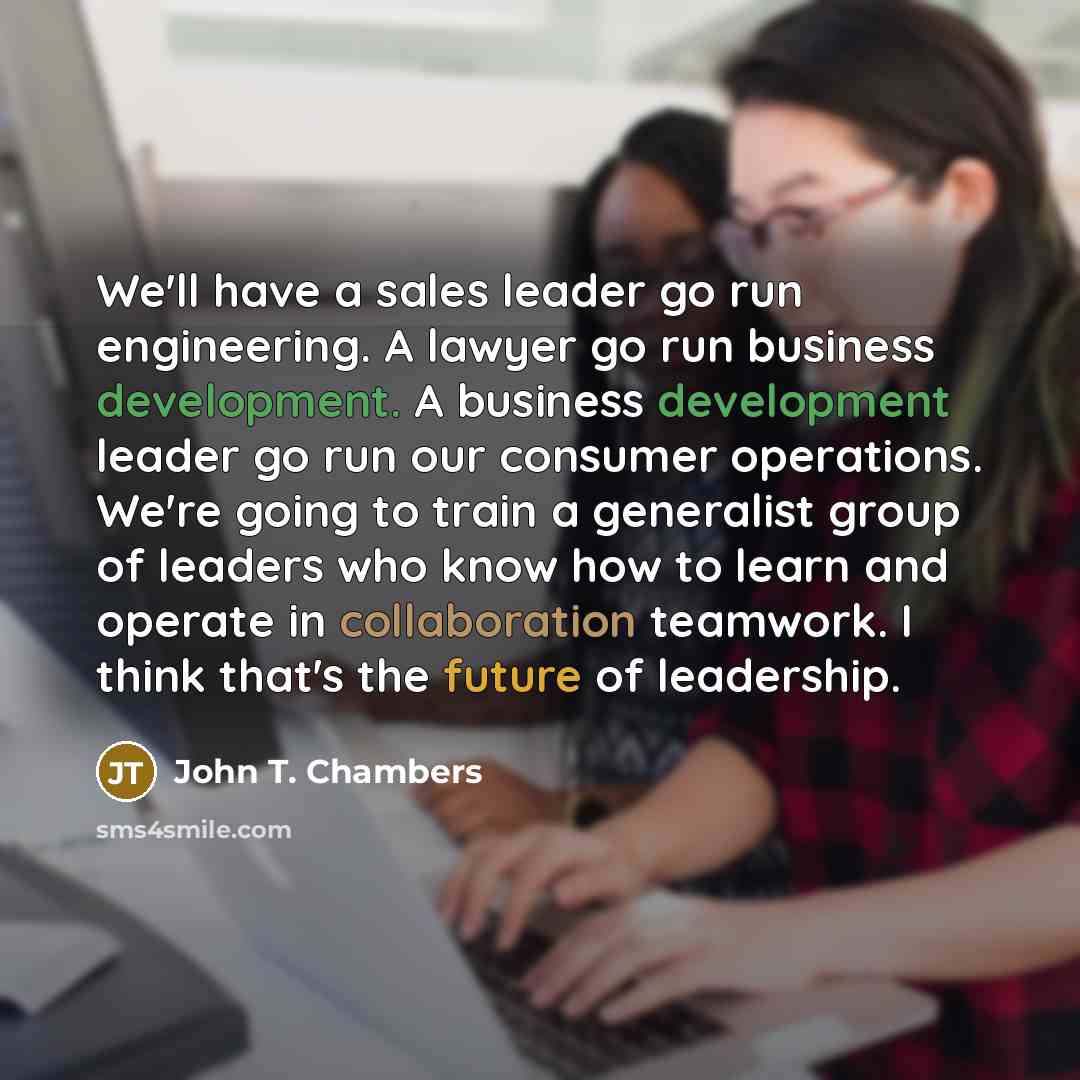 “We'll have a sales leader go run engineering. A lawyer go run business development. A business development leader go run our consumer operations. We're going to train a generalist group of leaders who know how to learn and operate in collaboration teamwork. I think that's the future of leadership.” quote by John T. Chambers