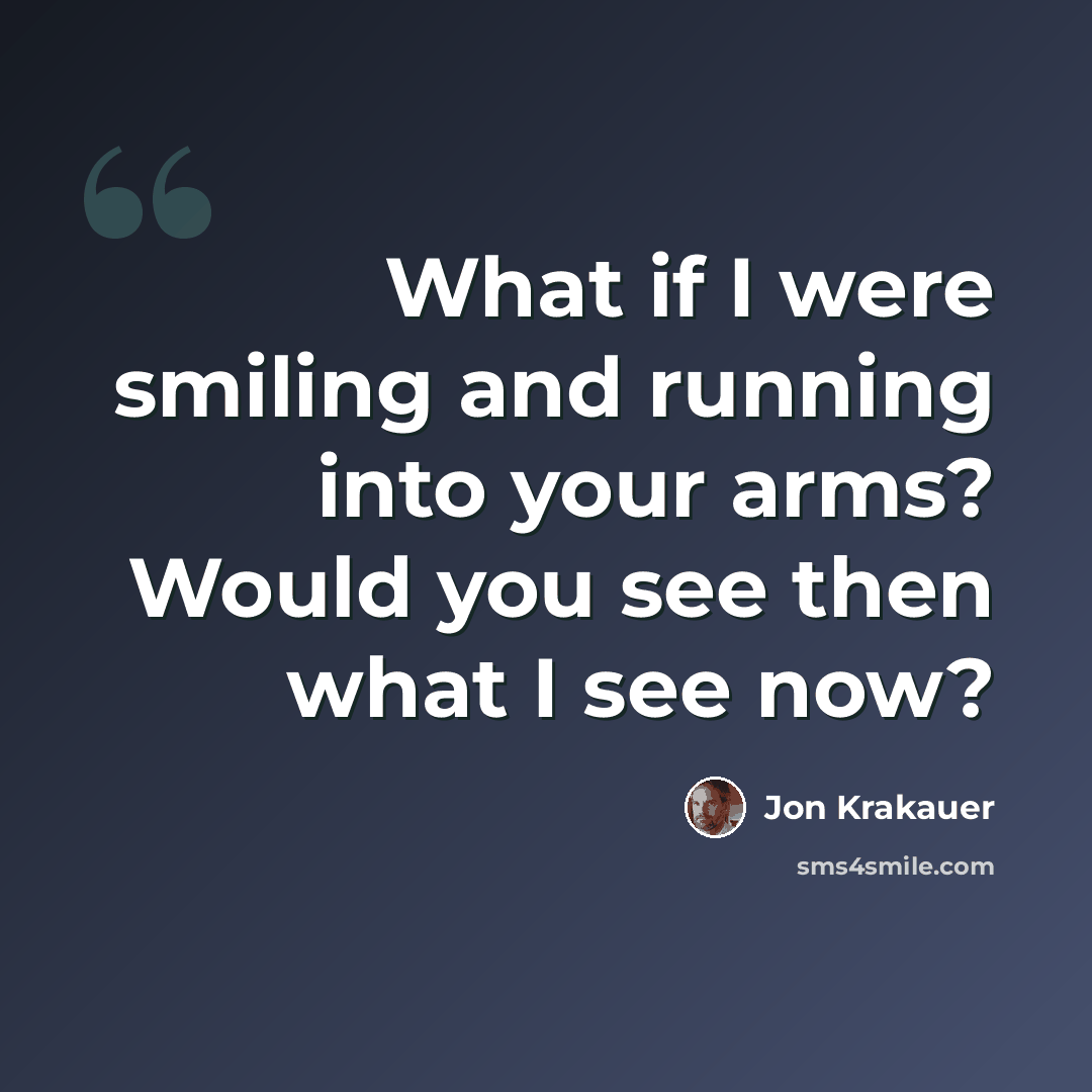 “What if I were smiling and running into your arms? Would you see then what I see now?” quote by Jon Krakauer