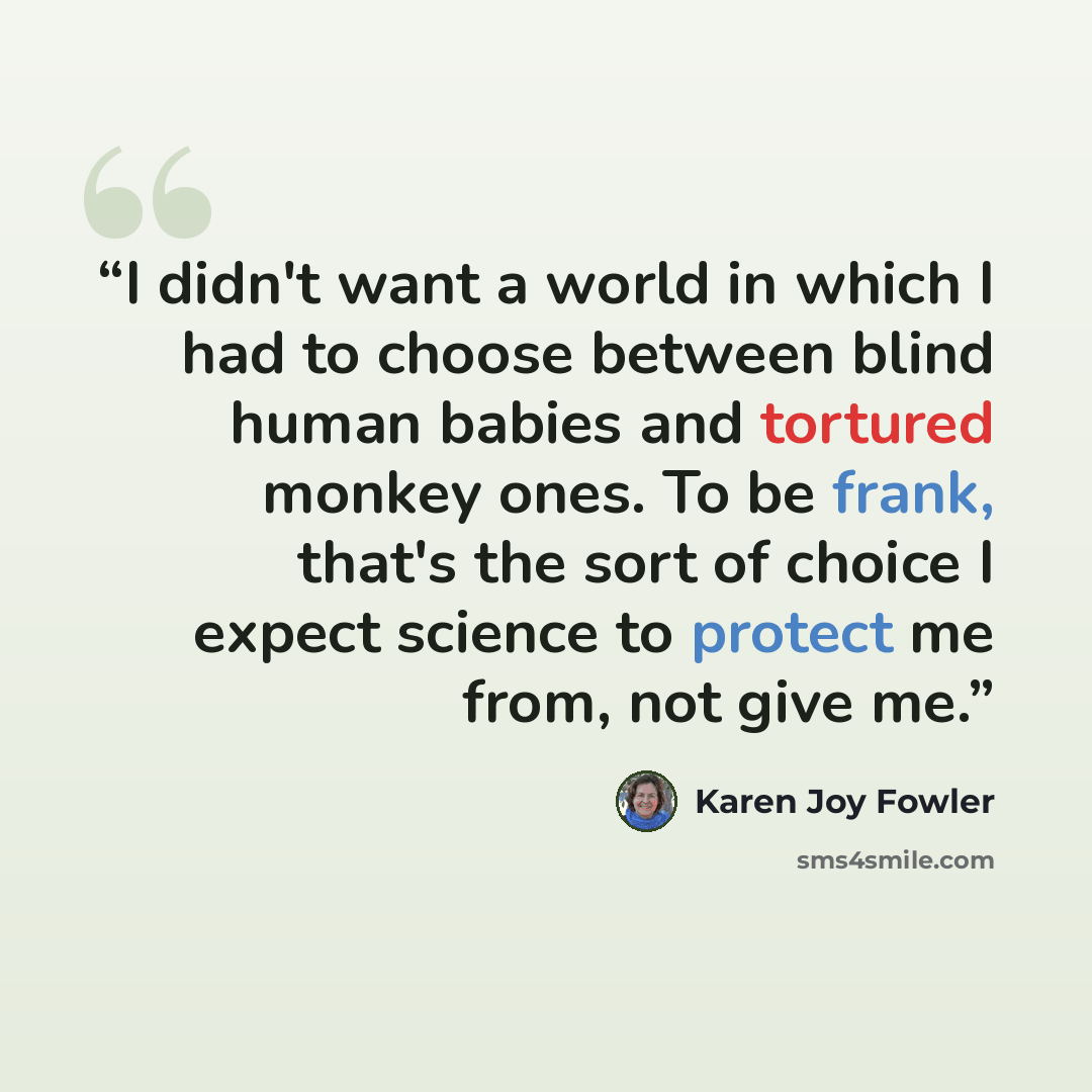 “I didn't want a world in which I had to choose between blind human babies and tortured monkey ones. To be frank, that's the sort of choice I expect science to protect me from, not give me.” quote by Karen Joy Fowler