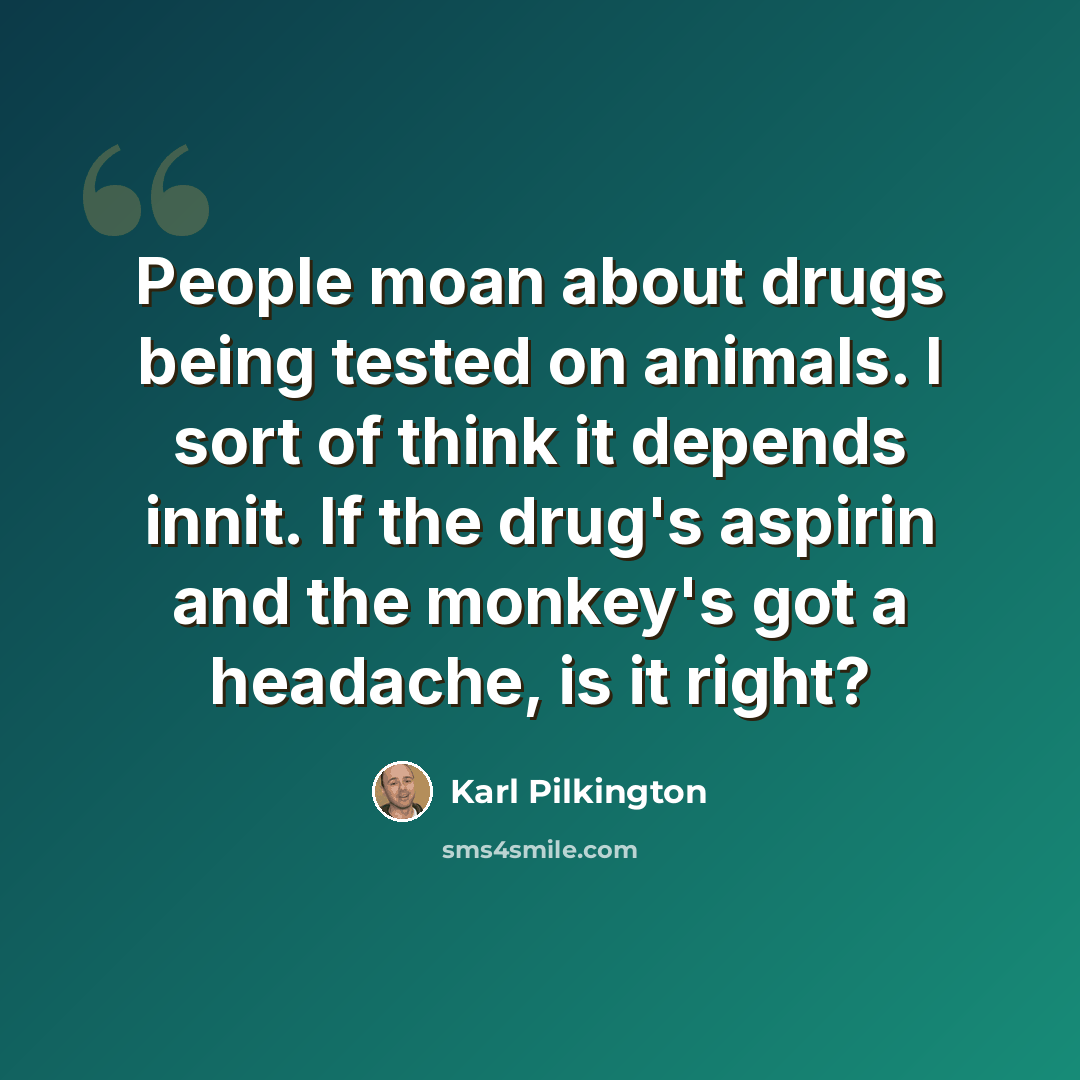 “People moan about drugs being tested on animals. I sort of think it depends innit. If the drug's aspirin and the monkey's got a headache, is it right?” quote by Karl Pilkington
