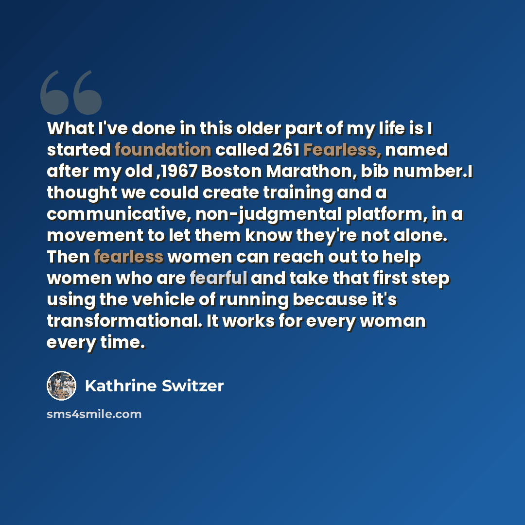 “What I've done in this older part of my life is I started foundation called 261 Fearless, named after my old ,1967 Boston Marathon, bib number.I thought we could create training and a communicative, non-judgmental platform, in a movement to let them know they're not alone. Then fearless women can…” quote by Kathrine Switzer