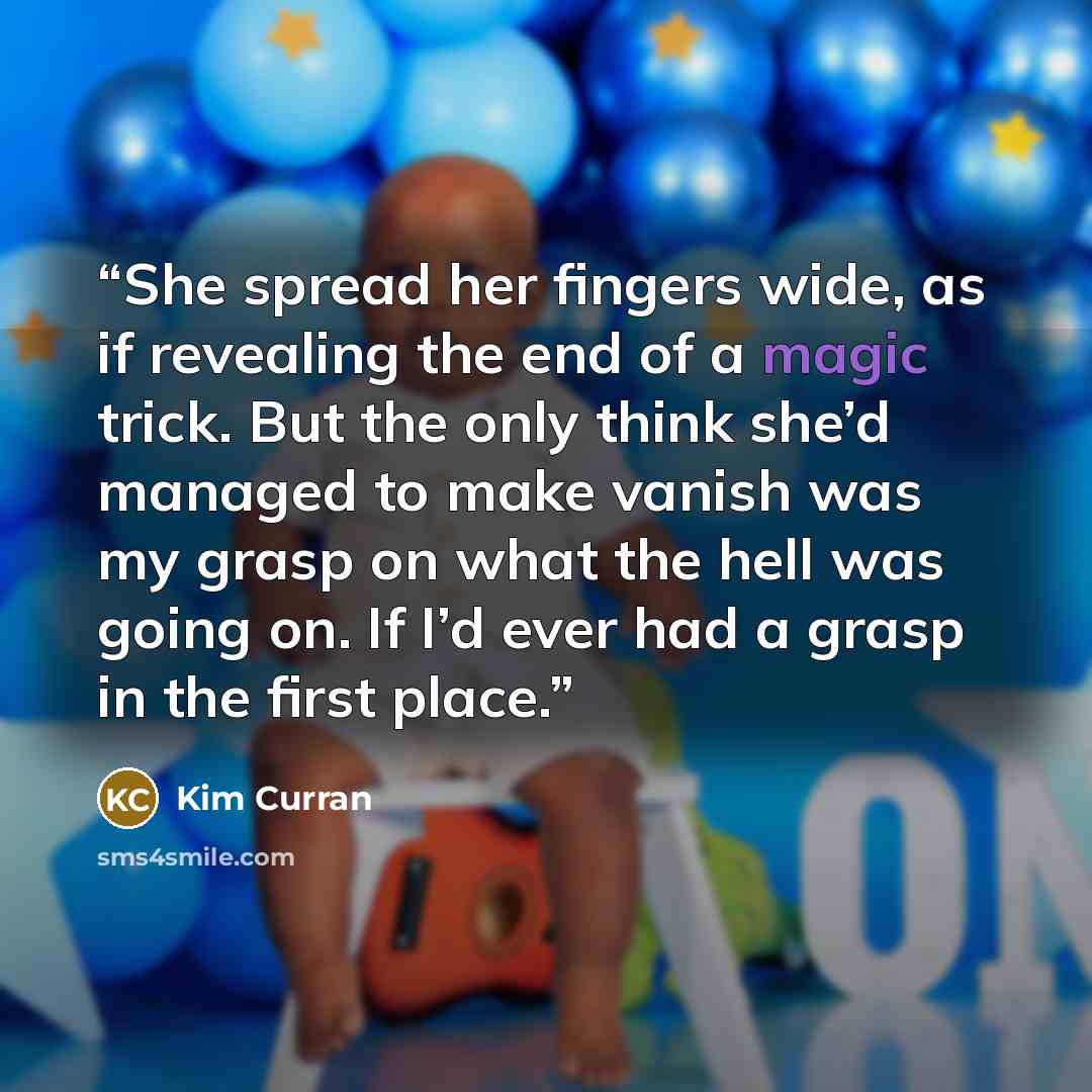 “She spread her fingers wide, as if revealing the end of a magic trick. But the only think she’d managed to make vanish was my grasp on what the hell was going on. If I’d ever had a grasp in the first place.” quote by Kim Curran
