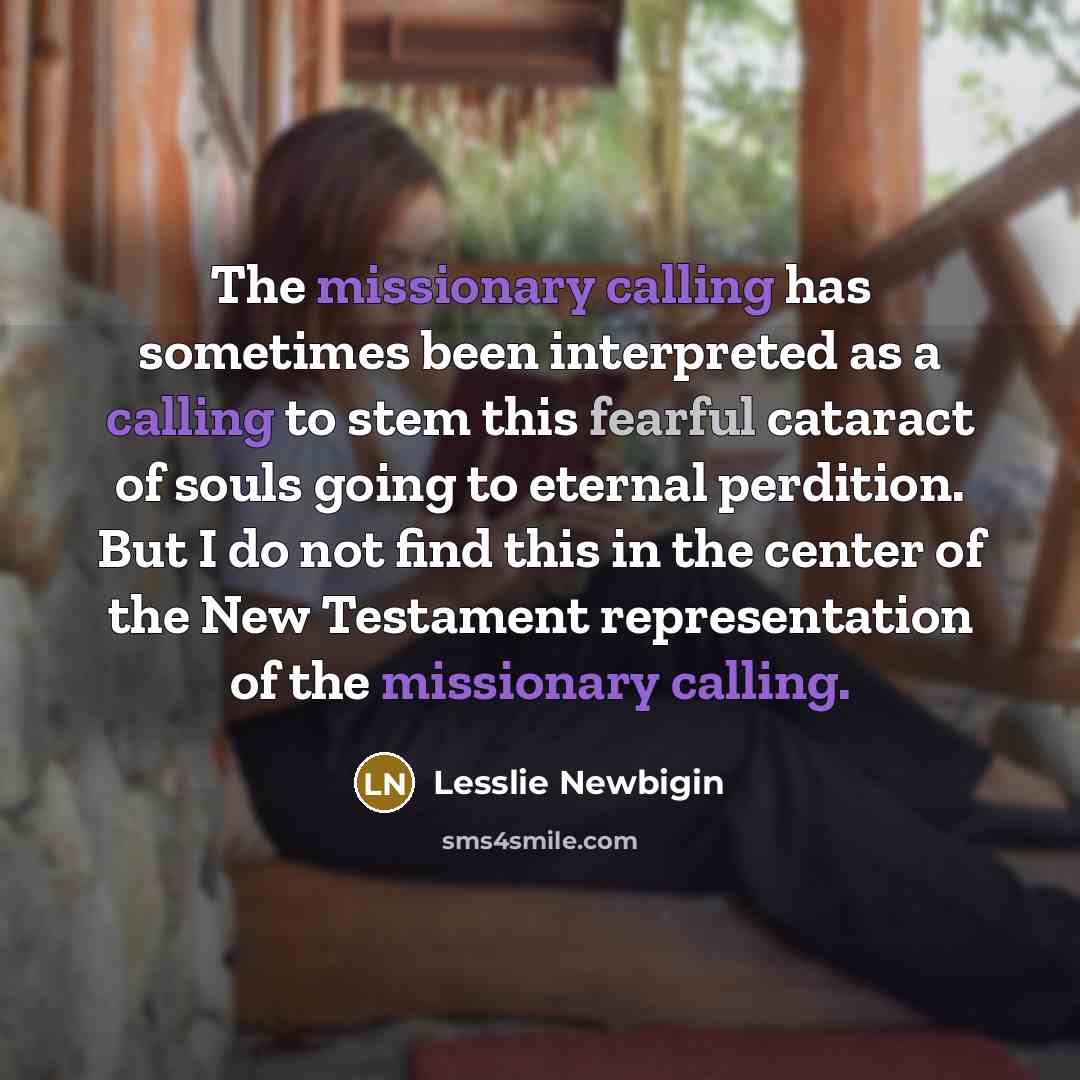 “The missionary calling has sometimes been interpreted as a calling to stem this fearful cataract of souls going to eternal perdition. But I do not find this in the center of the New Testament representation of the missionary calling.” quote by Lesslie Newbigin