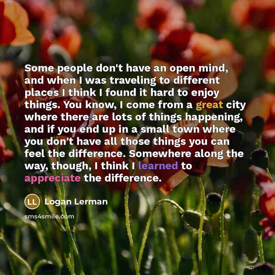“Some people don't have an open mind, and when I was traveling to different places I think I found it hard to enjoy things. You know, I come from a great city where there are lots of things happening, and if you end up in a small town where you don't have all those things you can feel the…” quote by Logan Lerman