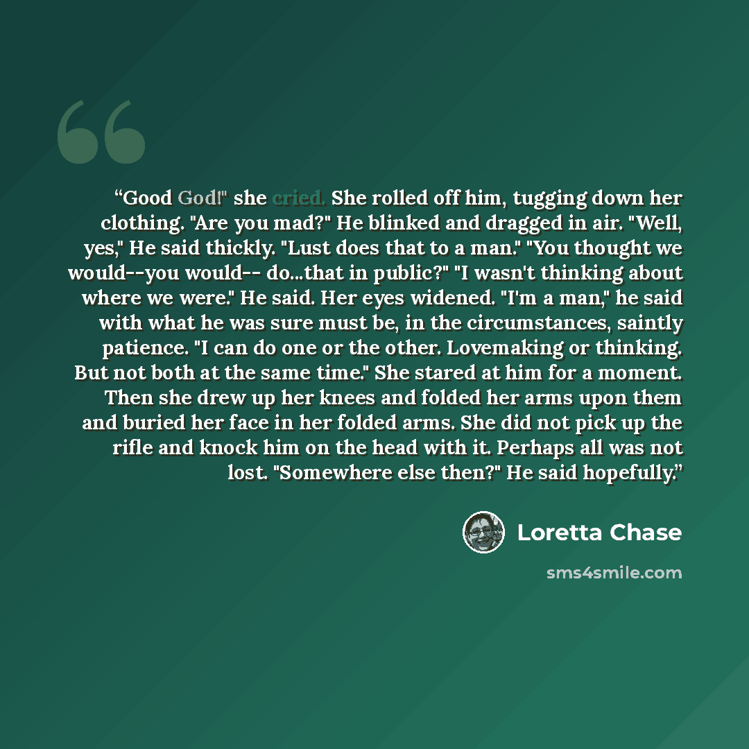 “Good God!" she cried. She rolled off him, tugging down her clothing. "Are you mad?" He blinked and dragged in air. "Well, yes," He said thickly. "Lust does that to a man." "You thought we would--you would-- do...that in public?" "I wasn't thinking about where we were." He said. Her eyes widened…” quote by Loretta Chase