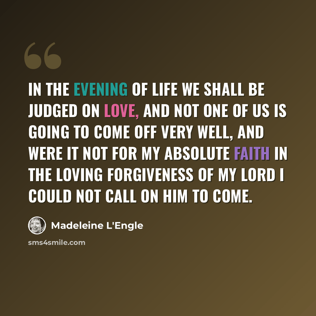 “In the evening of life we shall be judged on love, and not one of us is going to come off very well, and were it not for my absolute faith in the loving forgiveness of my Lord I could not call on him to come.” quote by Madeleine L'Engle
