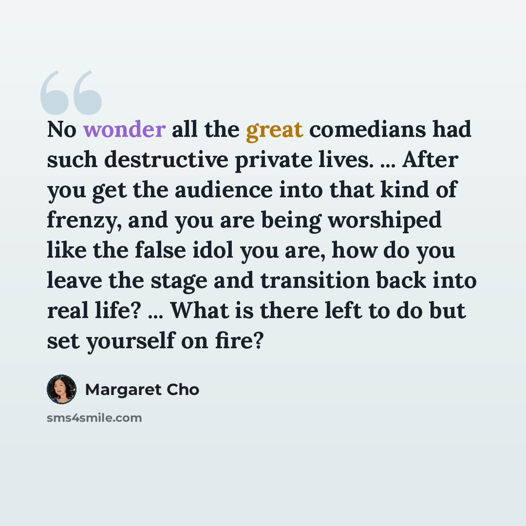 “No wonder all the great comedians had such destructive private lives. ... After you get the audience into that kind of frenzy, and you are being worshiped like the false idol you are, how do you leave the stage and transition back into real life? ... What is there left to do but set yourself on…” quote by Margaret Cho