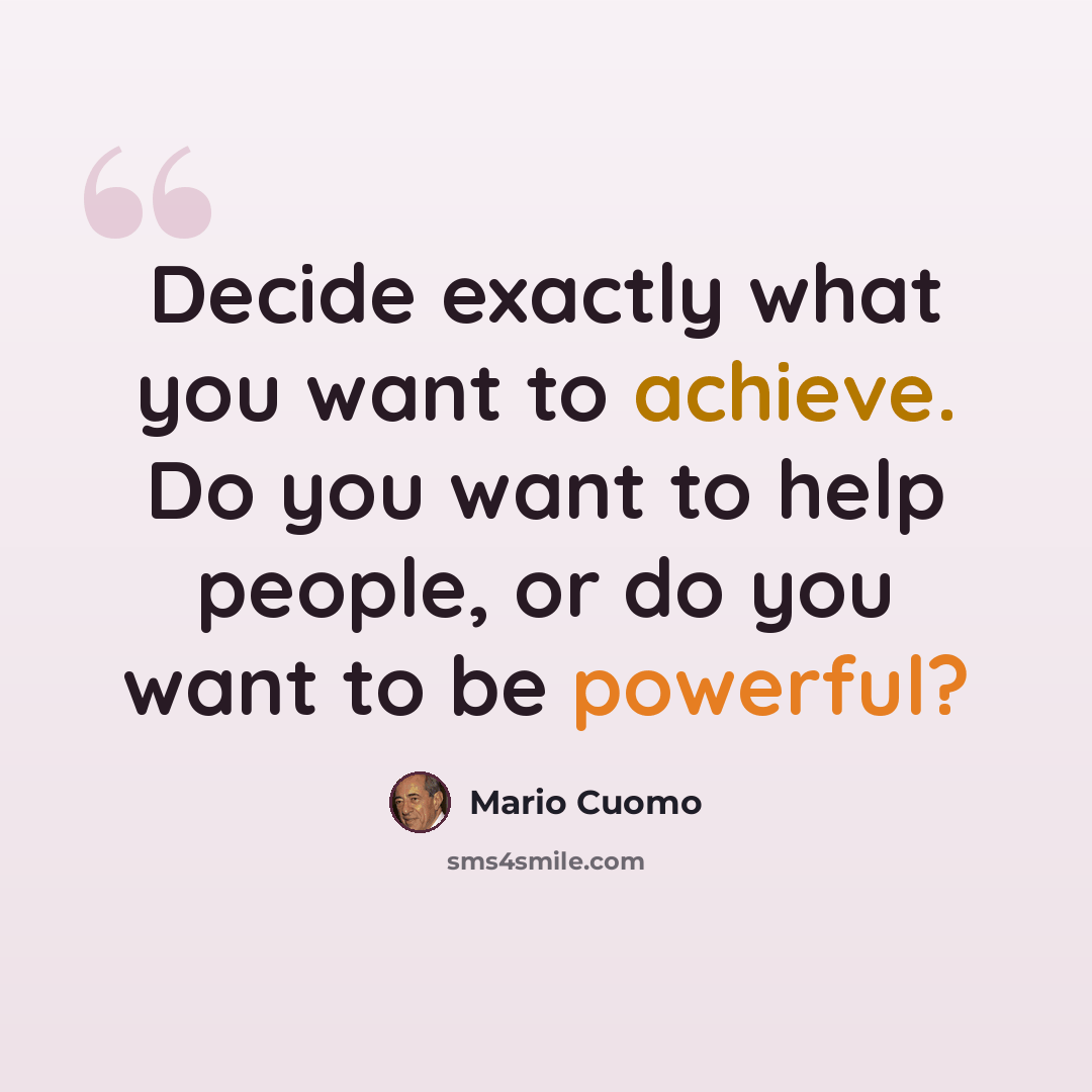 “Decide exactly what you want to achieve. Do you want to help people, or do you want to be powerful?” quote by Mario Cuomo