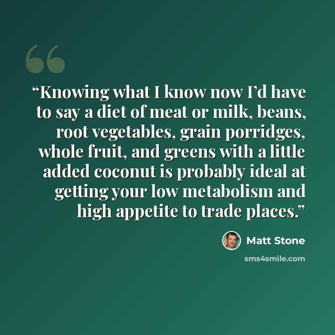 “Knowing what I know now I’d have to say a diet of meat or milk, beans, root vegetables, grain porridges, whole fruit, and greens with a little added coconut is probably ideal at getting your low metabolism and high appetite to trade places.” quote by Matt Stone