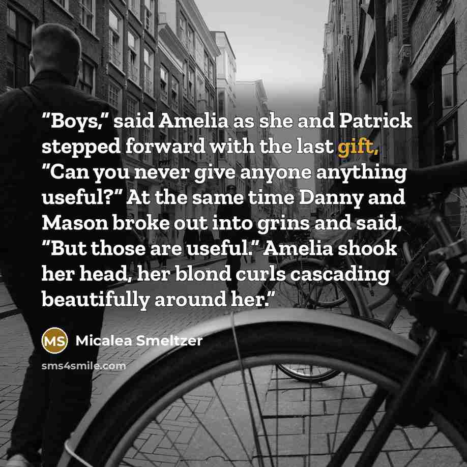 “Boys,” said Amelia as she and Patrick stepped forward with the last gift, “Can you never give anyone anything useful?” At the same time Danny and Mason broke out into grins and said, “But those are useful.” Amelia shook her head, her blond curls cascading beautifully around her.” quote by Micalea Smeltzer