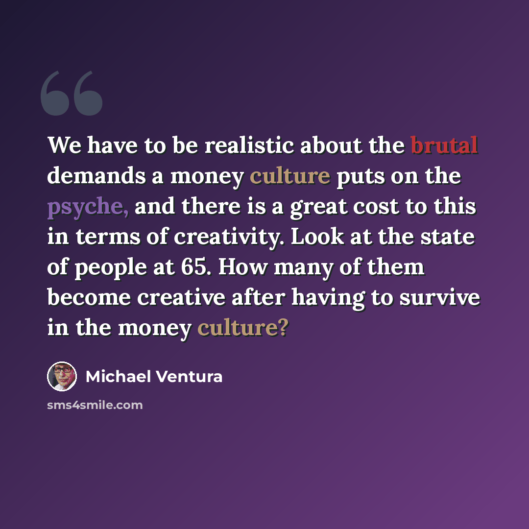 “We have to be realistic about the brutal demands a money culture puts on the psyche, and there is a great cost to this in terms of creativity. Look at the state of people at 65. How many of them become creative after having to survive in the money culture?” quote by Michael Ventura