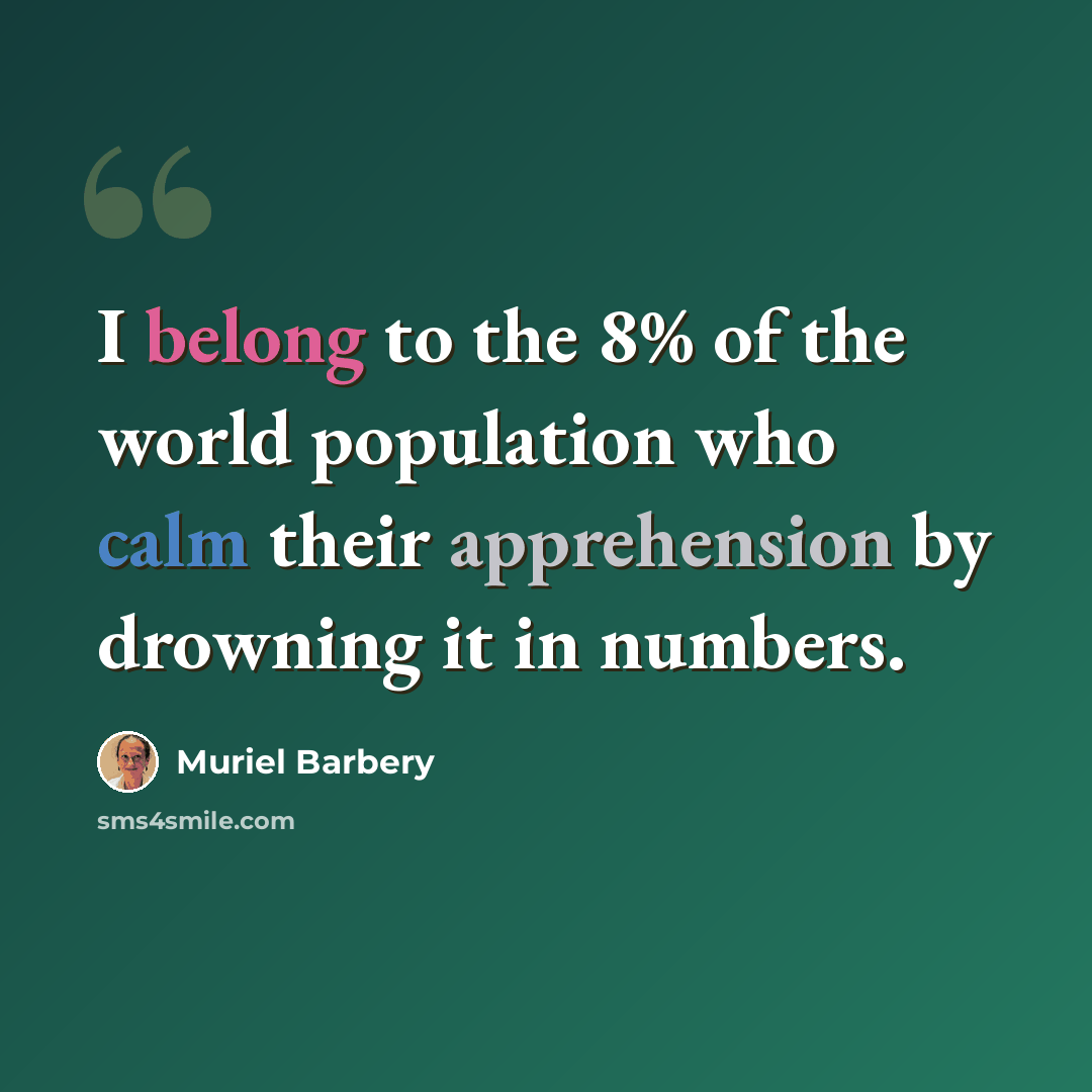 “I belong to the 8% of the world population who calm their apprehension by drowning it in numbers.” quote by Muriel Barbery