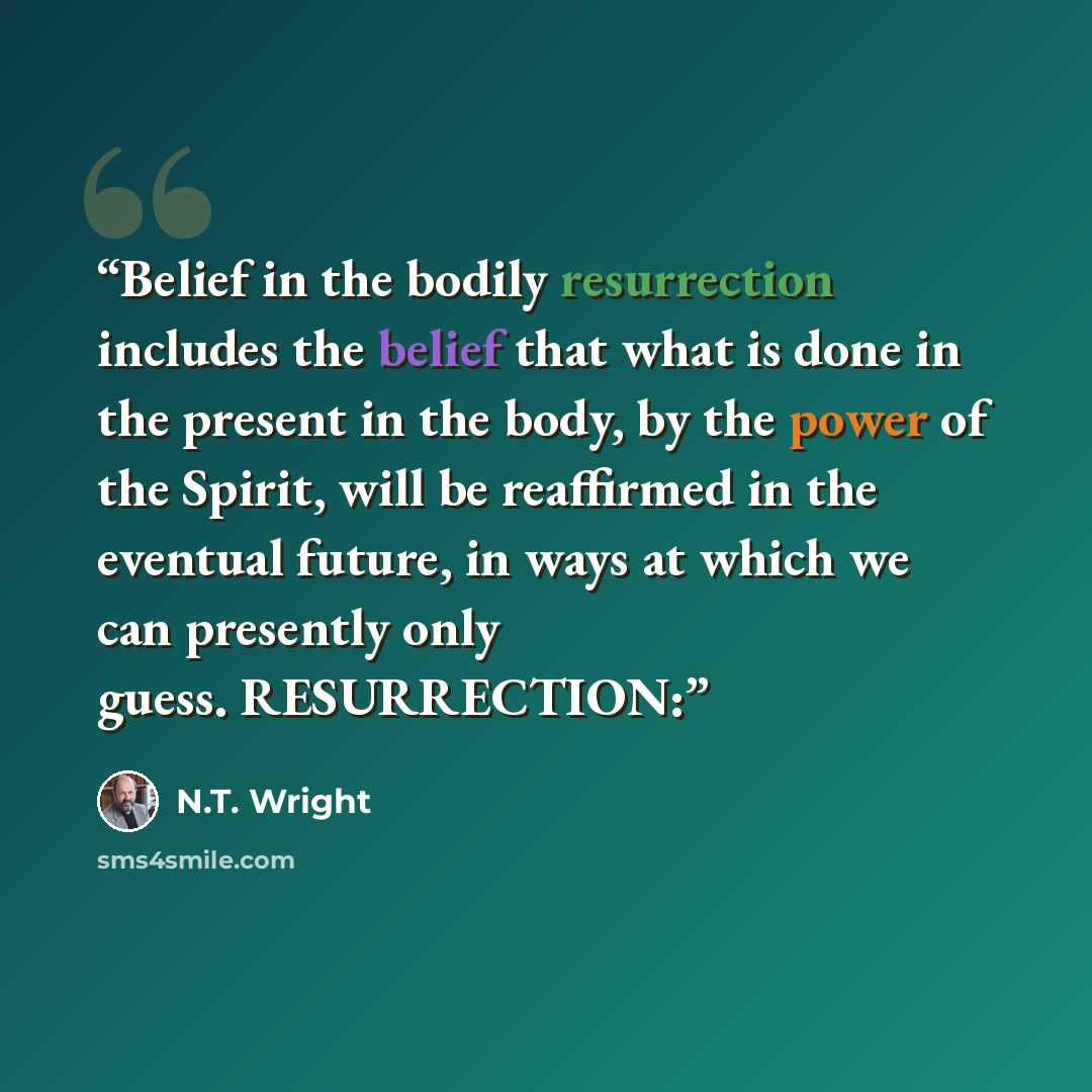 “Belief in the bodily resurrection includes the belief that what is done in the present in the body, by the power of the Spirit, will be reaffirmed in the eventual future, in ways at which we can presently only guess. RESURRECTION:” quote by N.T. Wright
