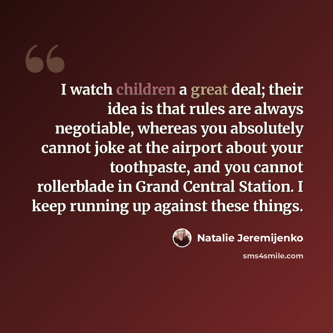 “I watch children a great deal; their idea is that rules are always negotiable, whereas you absolutely cannot joke at the airport about your toothpaste, and you cannot rollerblade in Grand Central Station. I keep running up against these things.” quote by Natalie Jeremijenko