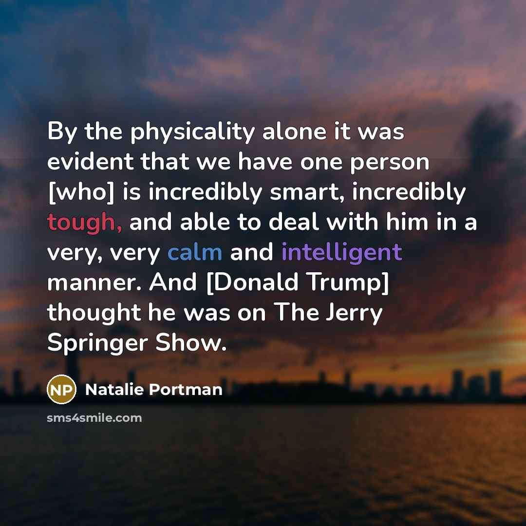 “By the physicality alone it was evident that we have one person [who] is incredibly smart, incredibly tough, and able to deal with him in a very, very calm and intelligent manner. And [Donald Trump] thought he was on The Jerry Springer Show.” quote by Natalie Portman