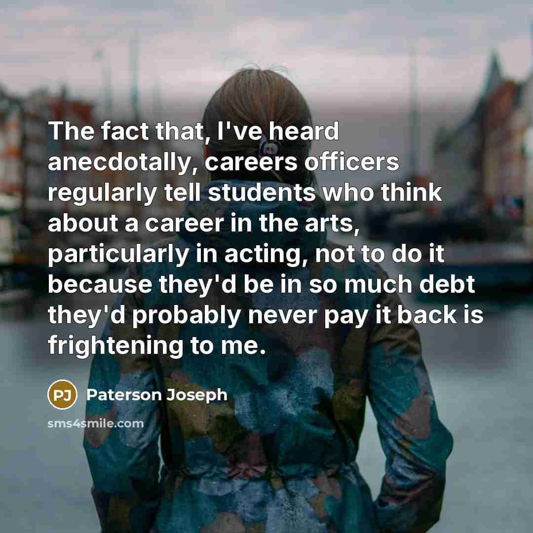 “The fact that, I've heard anecdotally, careers officers regularly tell students who think about a career in the arts, particularly in acting, not to do it because they'd be in so much debt they'd probably never pay it back is frightening to me.” quote by Paterson Joseph