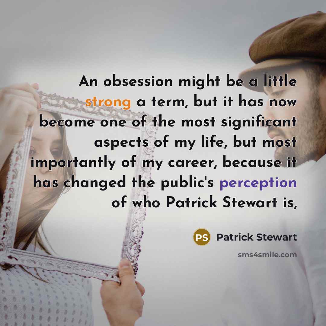 “An obsession might be a little strong a term, but it has now become one of the most significant aspects of my life, but most importantly of my career, because it has changed the public's perception of who Patrick Stewart is,” quote by Patrick Stewart