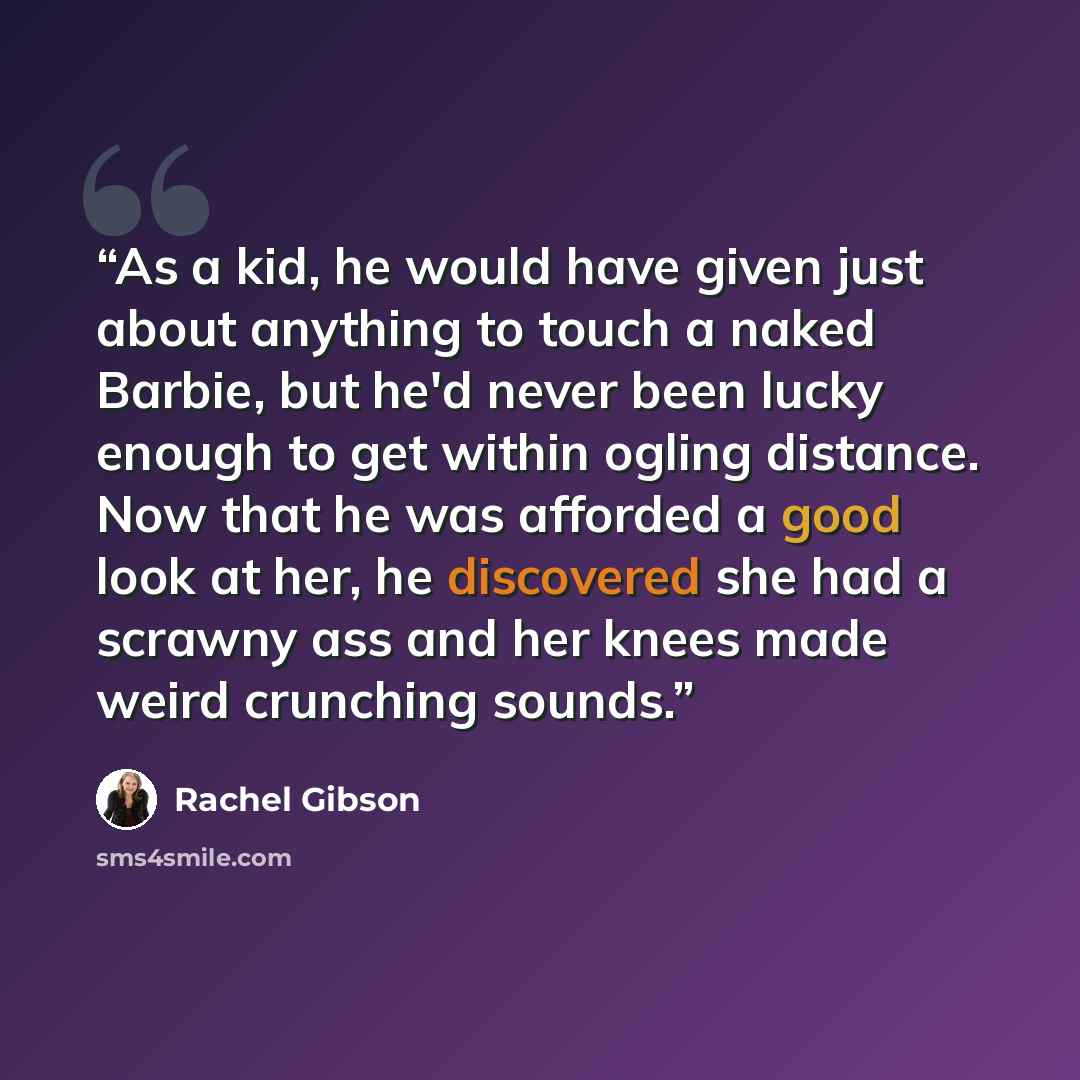 “As a kid, he would have given just about anything to touch a naked Barbie, but he'd never been lucky enough to get within ogling distance. Now that he was afforded a good look at her, he discovered she had a scrawny ass and her knees made weird crunching sounds.” quote by Rachel Gibson