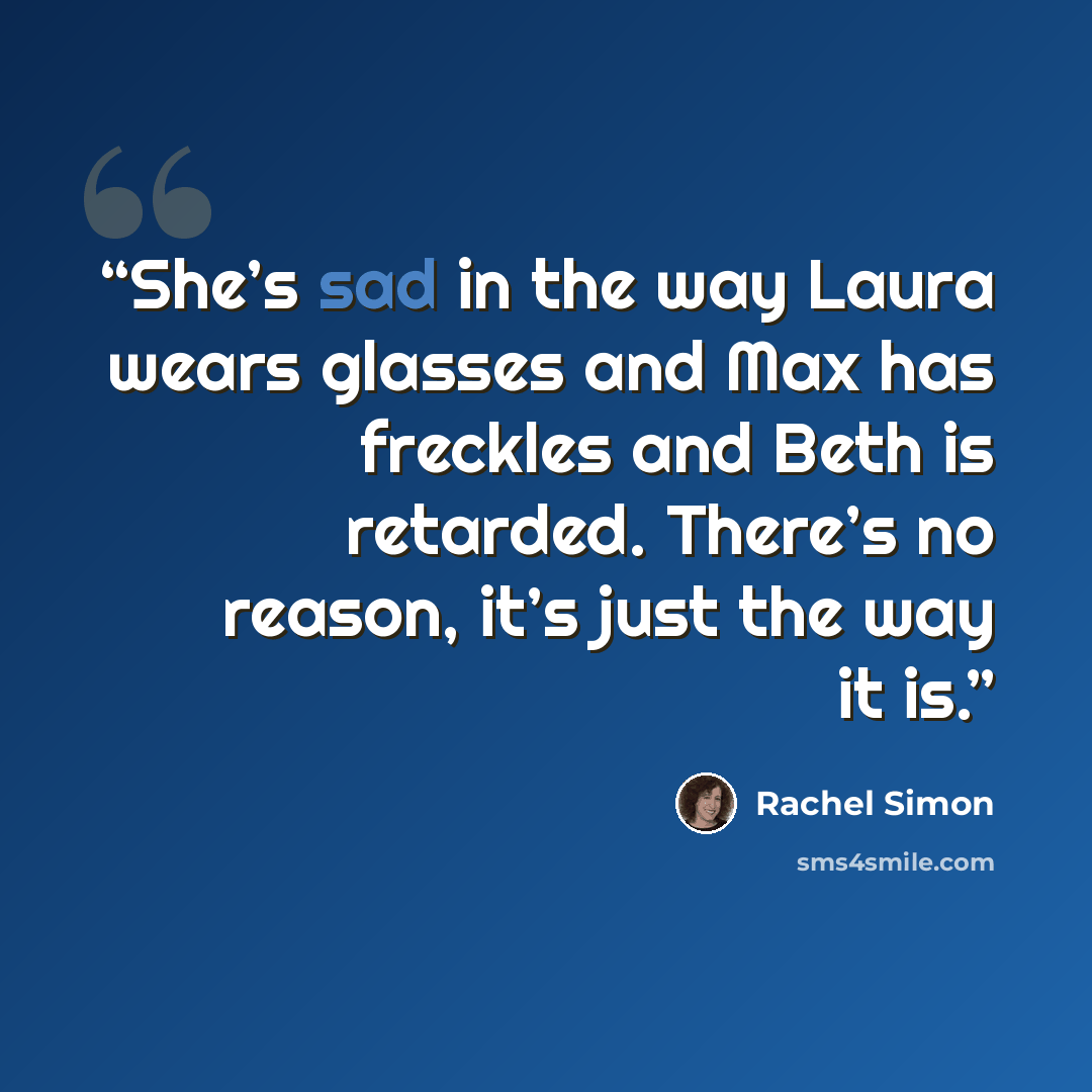 “She’s sad in the way Laura wears glasses and Max has freckles and Beth is retarded. There’s no reason, it’s just the way it is.” quote by Rachel Simon