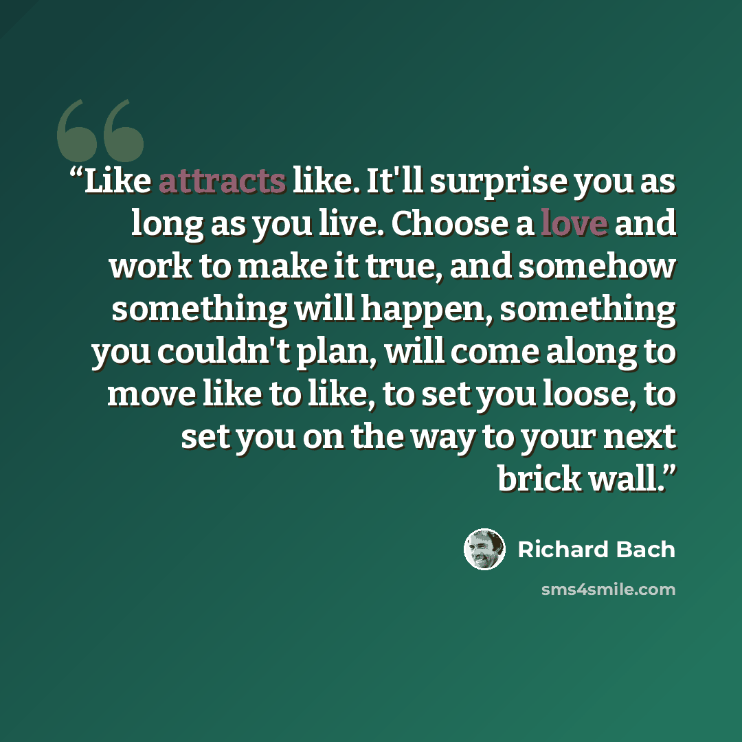 “Like attracts like. It'll surprise you as long as you live. Choose a love and work to make it true, and somehow something will happen, something you couldn't plan, will come along to move like to like, to set you loose, to set you on the way to your next brick wall.” quote by Richard Bach