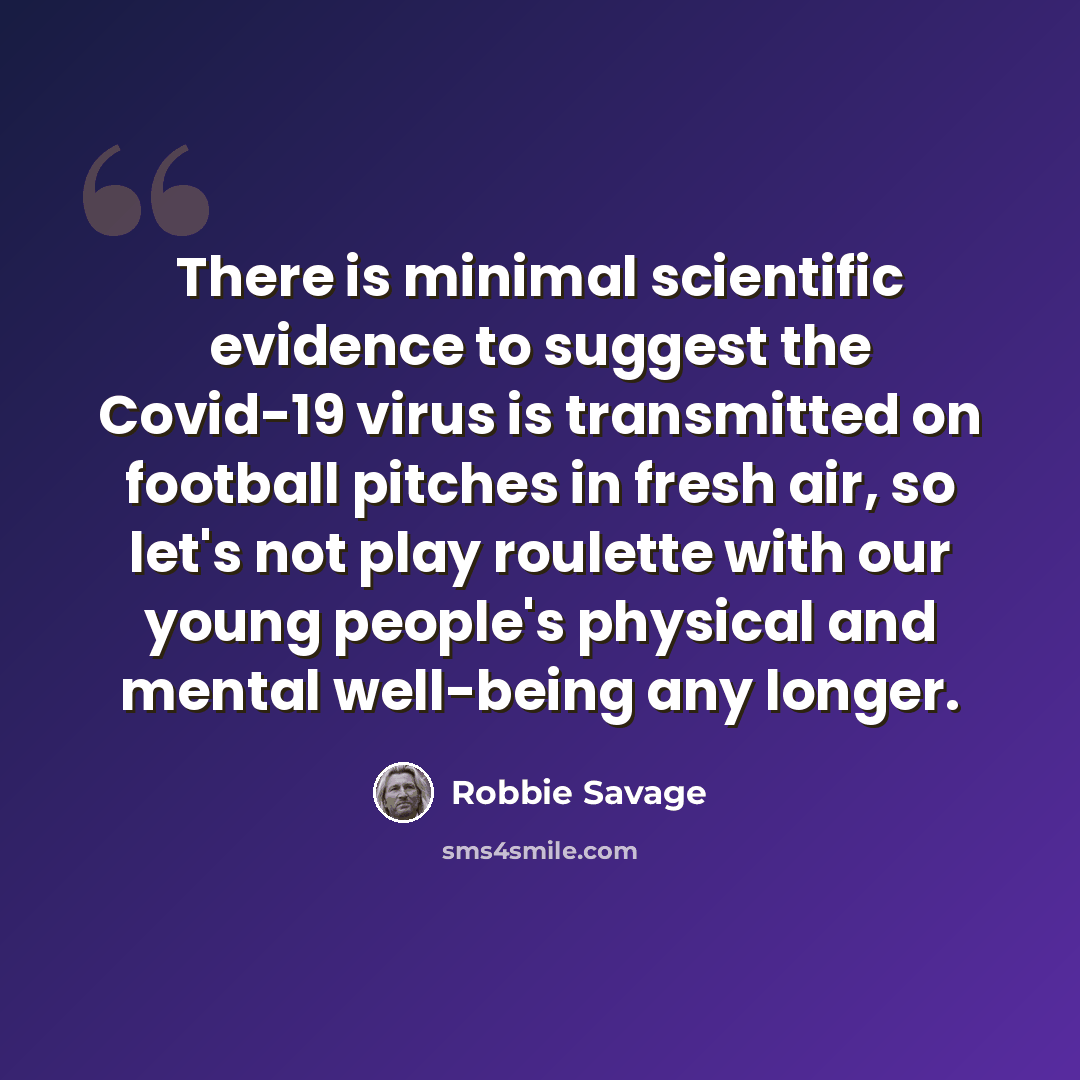 “There is minimal scientific evidence to suggest the Covid-19 virus is transmitted on football pitches in fresh air, so let's not play roulette with our young people's physical and mental well-being any longer.” quote by Robbie Savage