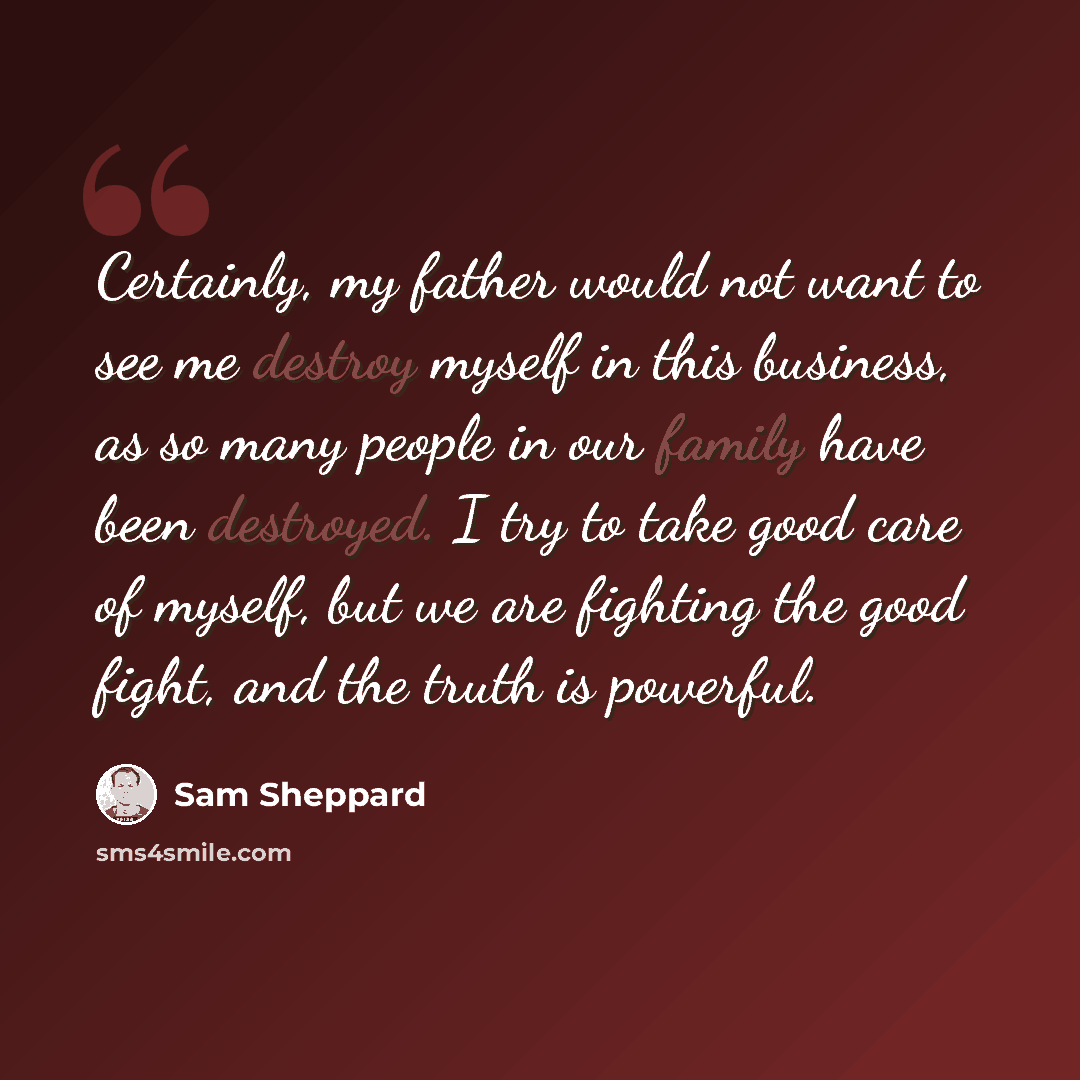 “Certainly, my father would not want to see me destroy myself in this business, as so many people in our family have been destroyed. I try to take good care of myself, but we are fighting the good fight, and the truth is powerful.” quote by Sam Sheppard