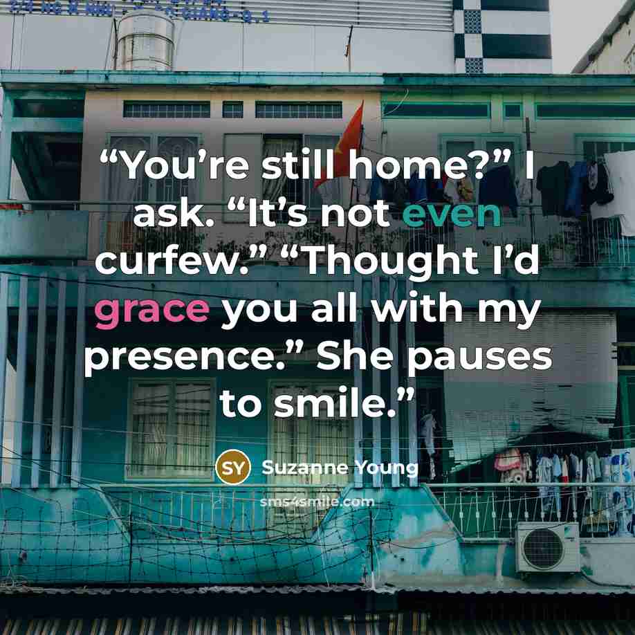 “You’re still home?” I ask. “It’s not even curfew.” “Thought I’d grace you all with my presence.” She pauses to smile.” quote by Suzanne Young
