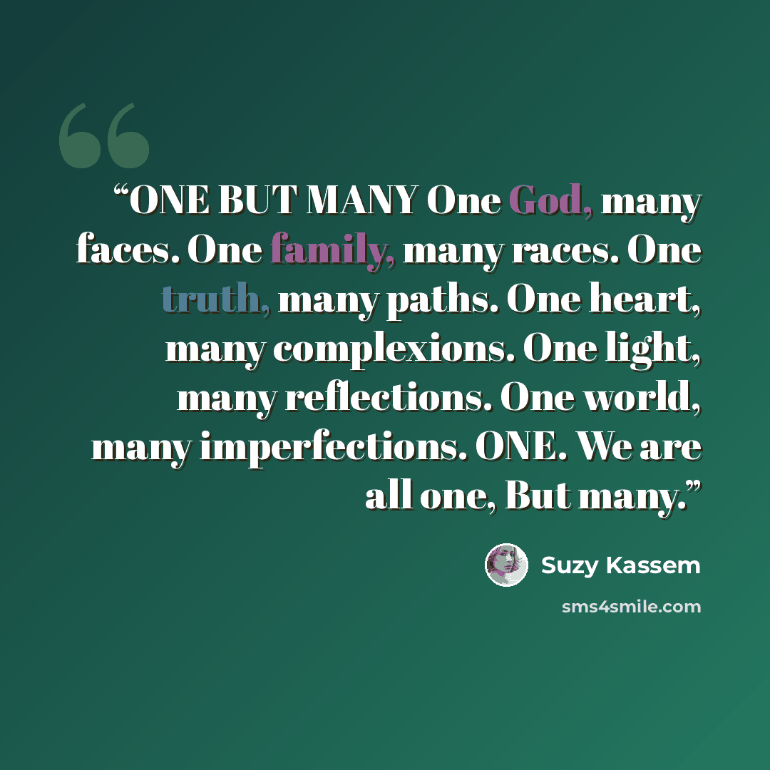 “ONE BUT MANY One God, many faces. One family, many races. One truth, many paths. One heart, many complexions. One light, many reflections. One world, many imperfections. ONE. We are all one, But many.” quote by Suzy Kassem