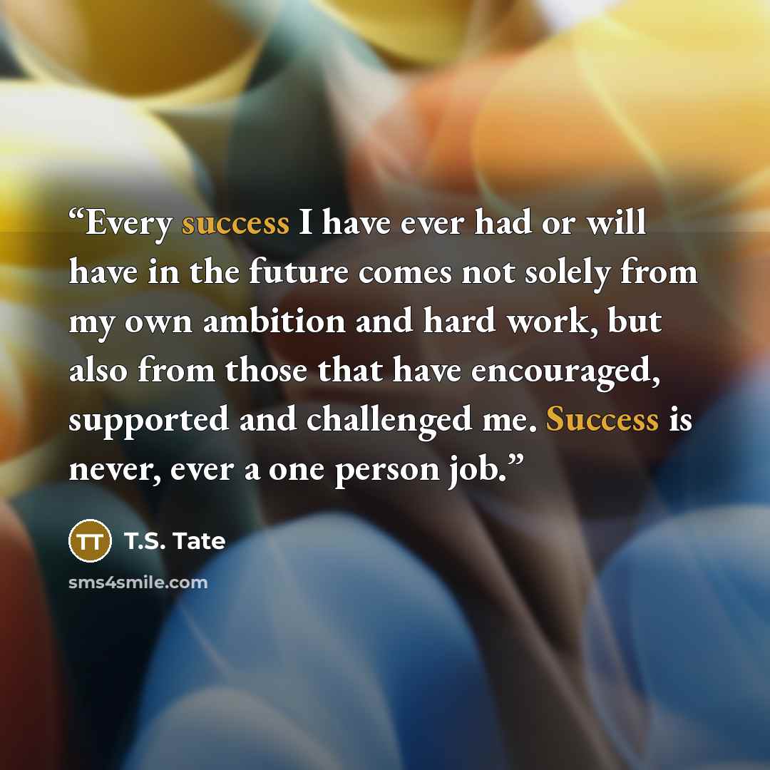 “Every success I have ever had or will have in the future comes not solely from my own ambition and hard work, but also from those that have encouraged, supported and challenged me. Success is never, ever a one person job.” quote by T.S. Tate