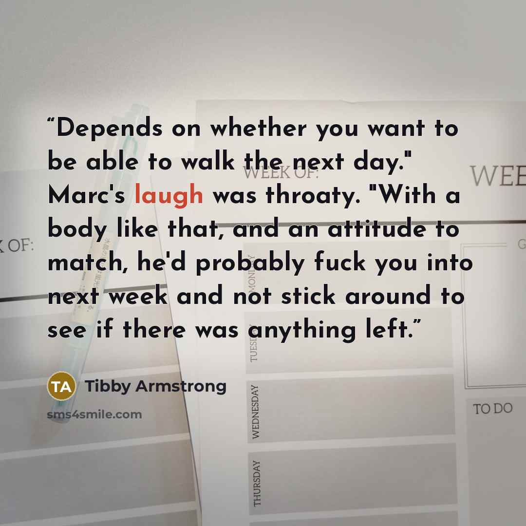 “Depends on whether you want to be able to walk the next day." Marc's laugh was throaty. "With a body like that, and an attitude to match, he'd probably fuck you into next week and not stick around to see if there was anything left.” quote by Tibby Armstrong