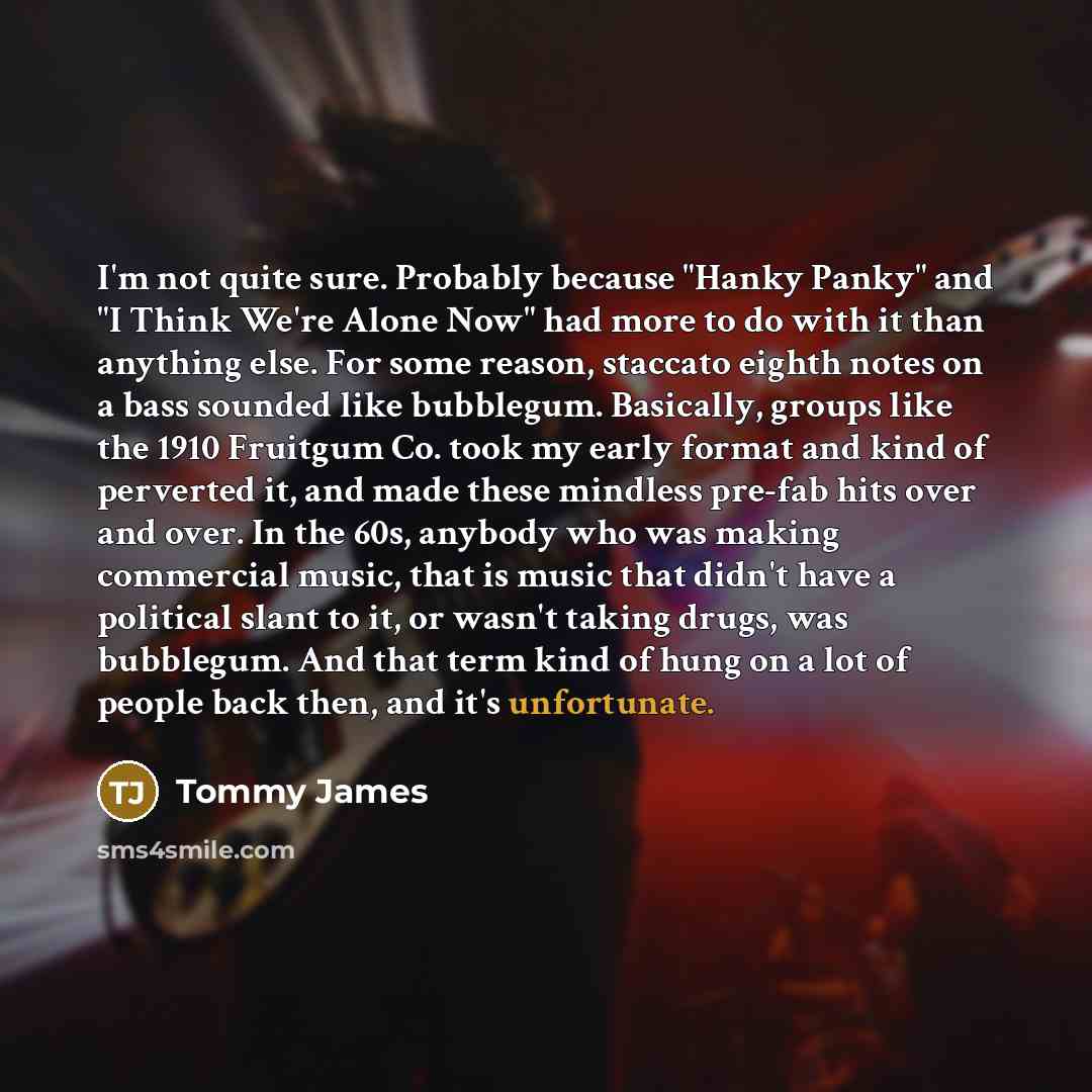 “I'm not quite sure. Probably because "Hanky Panky" and "I Think We're Alone Now" had more to do with it than anything else. For some reason, staccato eighth notes on a bass sounded like bubblegum. Basically, groups like the 1910 Fruitgum Co. took my early format and kind of perverted it, and made…” quote by Tommy James