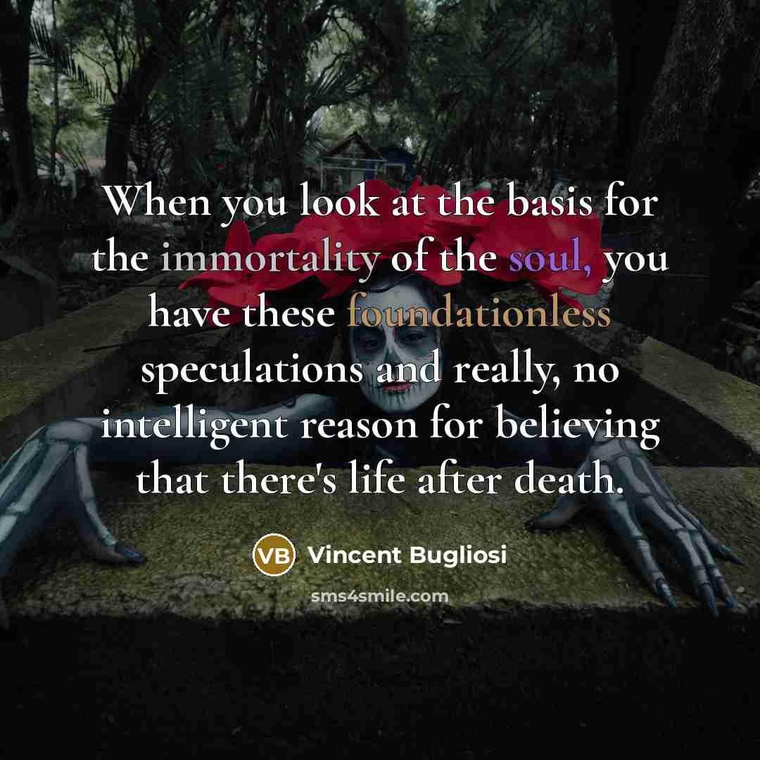 “When you look at the basis for the immortality of the soul, you have these foundationless speculations and really, no intelligent reason for believing that there's life after death.” quote by Vincent Bugliosi