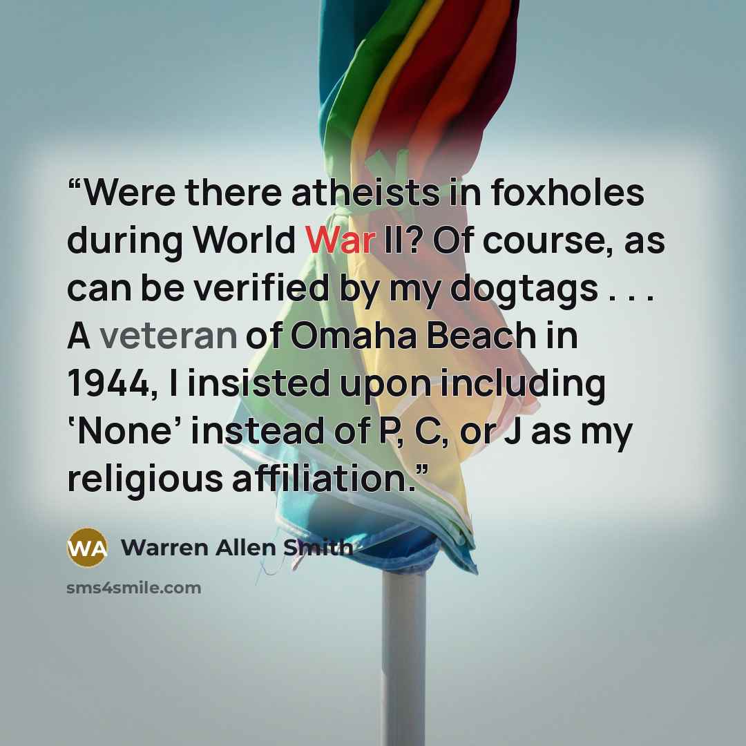 “Were there atheists in foxholes during World War II? Of course, as can be verified by my dogtags . . . A veteran of Omaha Beach in 1944, I insisted upon including ‘None’ instead of P, C, or J as my religious affiliation.” quote by Warren Allen Smith