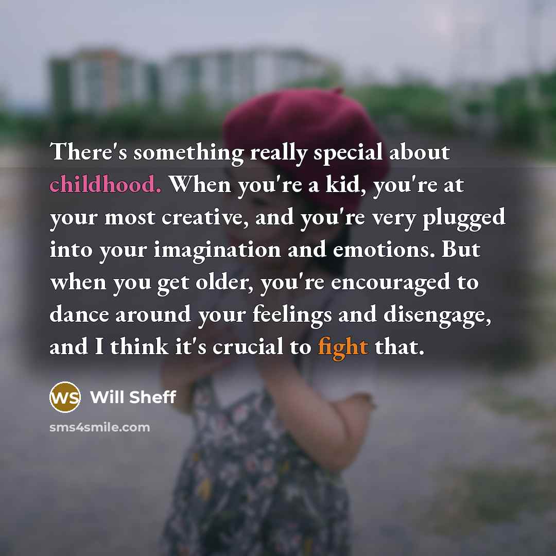 “There's something really special about childhood. When you're a kid, you're at your most creative, and you're very plugged into your imagination and emotions. But when you get older, you're encouraged to dance around your feelings and disengage, and I think it's crucial to fight that.” quote by Will Sheff