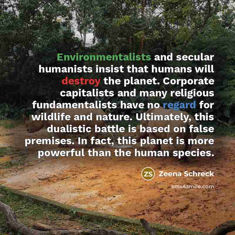 “Environmentalists and secular humanists insist that humans will destroy the planet. Corporate capitalists and many religious fundamentalists have no regard for wildlife and nature. Ultimately, this dualistic battle is based on false premises. In fact, this planet is more powerful than the human…” quote by Zeena Schreck